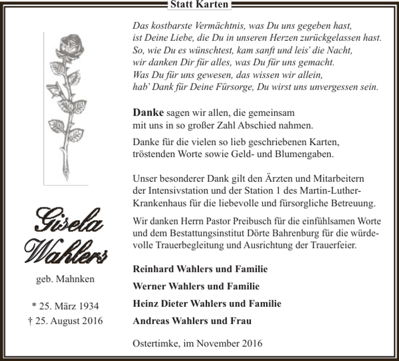 <p>Statt Karten<br />Das kostbarste Vermächtnis, was Du uns gegeben hast,<br />ist Deine Liebe, die Du in unseren Herzen zurückgelassen hast.<br />So, wie Du es wünschtest, kam sanft und leis’ die Nacht,<br />wir danken Dir für alles, was Du für uns gemacht.<br />Was Du für uns gewesen, das wissen wir allein,<br />hab’ Dank für Deine Fürsorge, Du wirst uns unvergessen sein.</p><p>Danke sagen wir allen, die gemeinsam</p><p>mit uns in so großer Zahl Abschied nahmen.<br />Danke für die vielen so lieb geschriebenen Karten,<br />tröstenden Worte sowie Geld- und Blumengaben.</p><p>Gisela<br />Wahlers<br />geb. Mahnken</p><p>* 25. März 1934<br />† 25. August 2016</p><p>Unser besonderer Dank gilt den Ärzten und Mitarbeitern<br />der Intensivstation und der Station 1 des Martin-LutherKrankenhaus für die liebevolle und fürsorgliche Betreuung.<br />Wir danken Herrn Pastor Preibusch für die einfühlsamen Worte<br />und dem Bestattungsinstitut Dörte Bahrenburg für die würdevolle Trauerbegleitung und Ausrichtung der Trauerfeier.<br />Reinhard Wahlers und Familie<br />Werner Wahlers und Familie<br />Heinz Dieter Wahlers und Familie<br />Andreas Wahlers und Frau<br />Ostertimke, im November 2016</p>