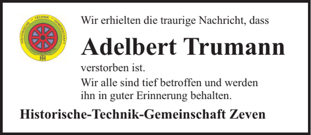 <p>Wir erhielten die traurige Nachricht, dass</p><p>Adelbert Trumann</p><p>verstorben ist.<br />Wir alle sind tief betroffen und werden<br />ihn in guter Erinnerung behalten.</p><p>Historische-Technik-Gemeinschaft Zeven</p>