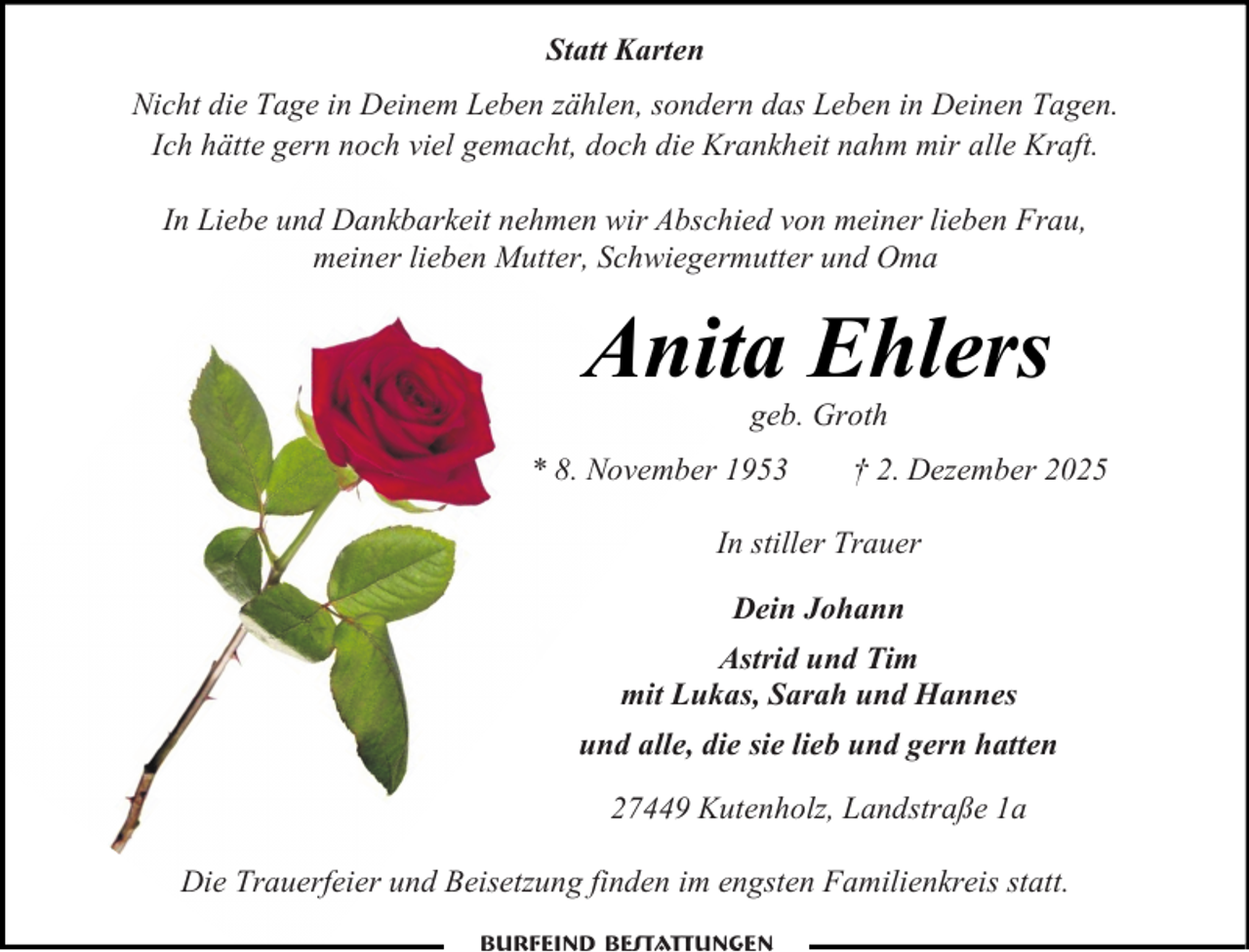 <p>Statt Karten<br />Nicht die Tage in Deinem Leben zählen, sondern das Leben in Deinen Tagen.<br />Ich hätte gern noch viel gemacht, doch die Krankheit nahm mir alle Kraft.<br />In Liebe und Dankbarkeit nehmen wir Abschied von meiner lieben Frau,<br />meiner lieben Mutter, Schwiegermutter und Oma</p><p>Anita Ehlers<br />geb. Groth</p><p>* 8. November 1953</p><p>† 2. Dezember 2025</p><p>In stiller Trauer<br />Dein Johann<br />Astrid und Tim<br />mit Lukas, Sarah und Hannes<br />und alle, die sie lieb und gern hatten<br />27449 Kutenholz, Landstraße 1a<br />Die Trauerfeier und Beisetzung finden im engsten Familienkreis statt.</p>