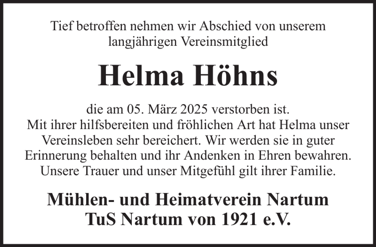 <p>Tief betroffen nehmen wir Abschied von unserem<br />langjährigen Vereinsmitglied</p><p>Helma Höhns<br />die am 05. März 2025 verstorben ist.<br />Mit ihrer hilfsbereiten und fröhlichen Art hat Helma unser<br />Vereinsleben sehr bereichert. Wir werden sie in guter<br />Erinnerung behalten und ihr Andenken in Ehren bewahren.<br />Unsere Trauer und unser Mitgefühl gilt ihrer Familie.</p><p>Mühlen- und Heimatverein Nartum<br />TuS Nartum von 1921 e.V.</p>