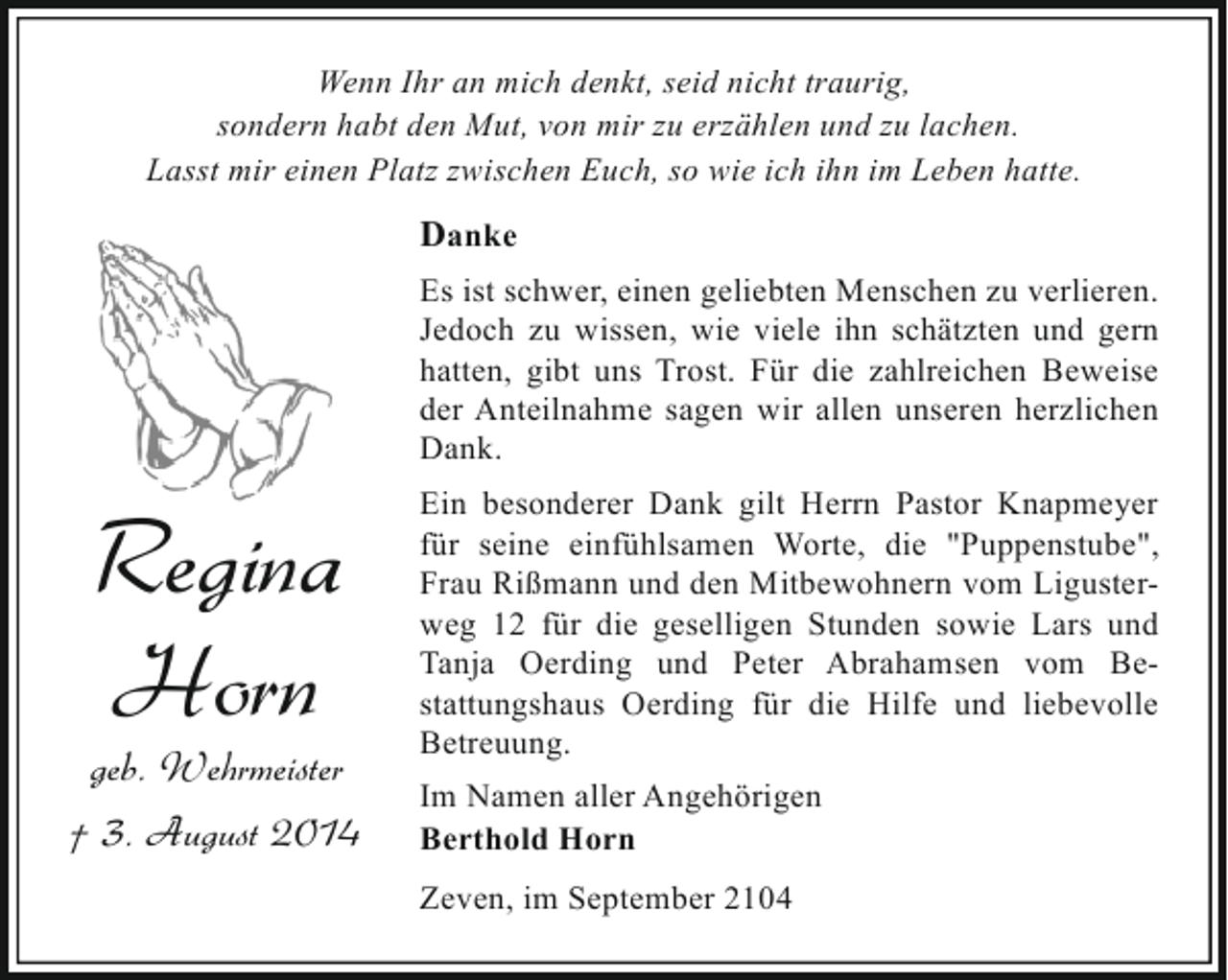 <p>Wenn Ihr an mich denkt, seid nicht traurig,<br />sondern habt den Mut, von mir zu erzählen und zu lachen.<br />Lasst mir einen Platz zwischen Euch, so wie ich ihn im Leben hatte.</p><p>Danke<br />Es ist schwer, einen geliebten Menschen zu verlieren.<br />Jedoch zu wissen, wie viele ihn schätzten und gern<br />hatten, gibt uns Trost. Für die zahlreichen Beweise<br />der Anteilnahme sagen wir allen unseren herzlichen<br />Dank.</p><p>Regina<br />Horn</p><p>geb. Wehrmeister<br />† 3. August 2014</p><p>Ein besonderer Dank gilt Herrn Pastor Knapmeyer<br />für seine einfühlsamen Worte, die "Puppenstube",<br />Frau Rißmann und den Mitbewohnern vom Ligusterweg 12 für die geselligen Stunden sowie Lars und<br />Tanja Oerding und Peter Abrahamsen vom Bestattungshaus Oerding für die Hilfe und liebevolle<br />Betreuung.<br />Im Namen aller Angehörigen<br />Berthold Horn<br />Zeven, im September 2104</p>