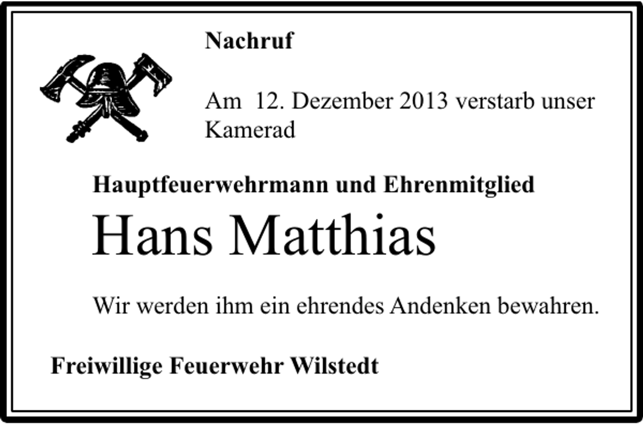 <p>Nachruf<br />Am 12. Dezember 2013 verstarb unser<br />Kamerad<br />Hauptfeuerwehrmann und Ehrenmitglied</p><p>Hans Matthias</p><p>Wir werden ihm ein ehrendes Andenken bewahren.<br />Freiwillige Feuerwehr Wilstedt</p>
