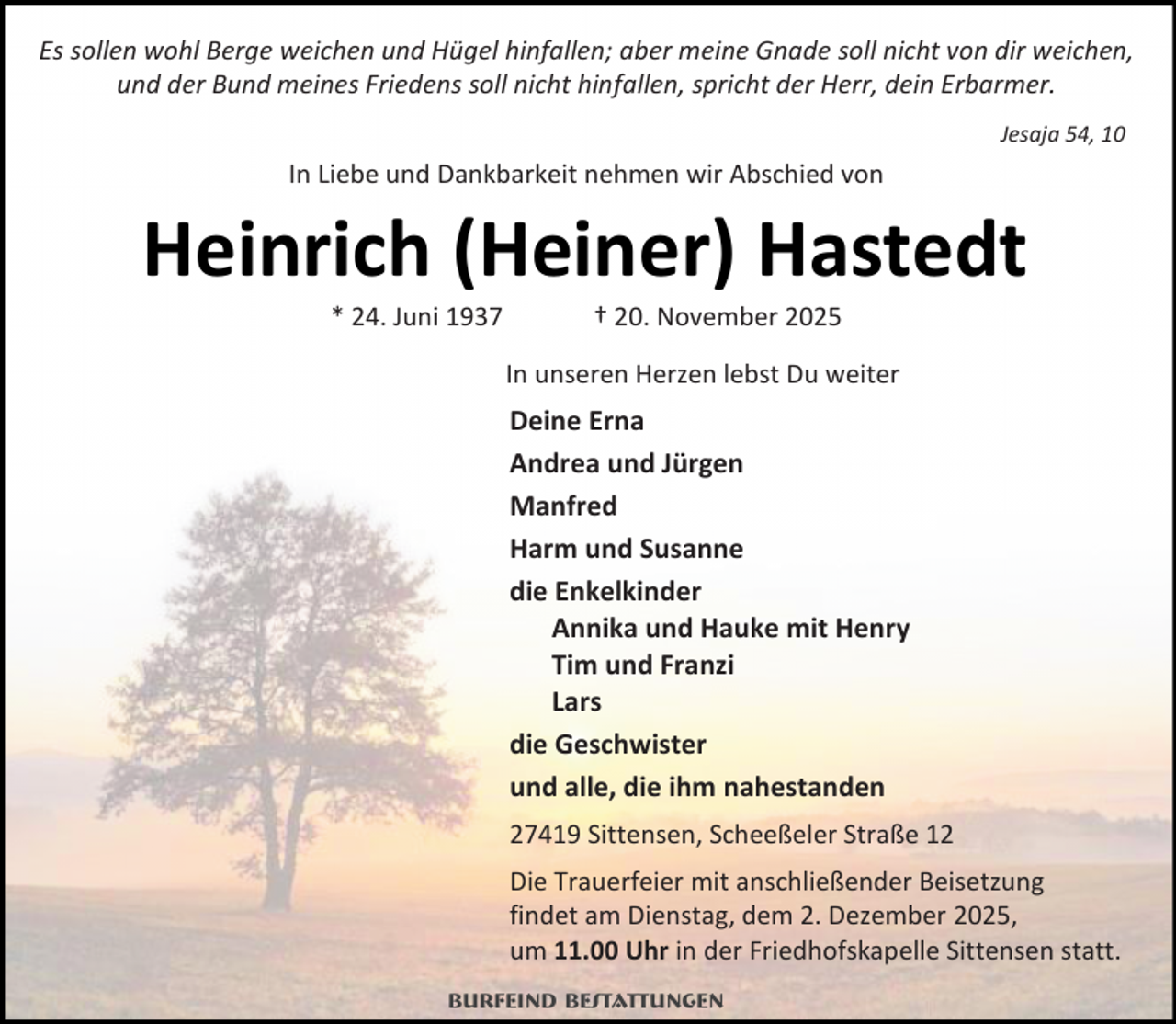 <p>Es sollen wohl Berge weichen und Hügel hinfallen; aber meine Gnade soll nicht von dir weichen,<br />und der Bund meines Friedens soll nicht hinfallen, spricht der Herr, dein Erbarmer.<br />Jesaja 54, 10</p><p>In Liebe und Dankbarkeit nehmen wir Abschied von</p><p>Heinrich (Heiner) Hastedt<br />* 24. Juni 1937</p><p>† 20. November 2025</p><p>In unseren Herzen lebst Du weiter</p><p>Deine Erna<br />Andrea und Jürgen<br />Manfred<br />Harm und Susanne<br />die Enkelkinder<br />Annika und Hauke mit Henry<br />Tim und Franzi<br />Lars<br />die Geschwister<br />und alle, die ihm nahestanden<br />27419 Sittensen, Scheeßeler Straße 12<br />Die Trauerfeier mit anschließender Beisetzung<br />findet am Dienstag, dem 2. Dezember 2025,<br />um 11.00 Uhr in der Friedhofskapelle Sittensen statt.<br />Burfeind Bestattungen</p>