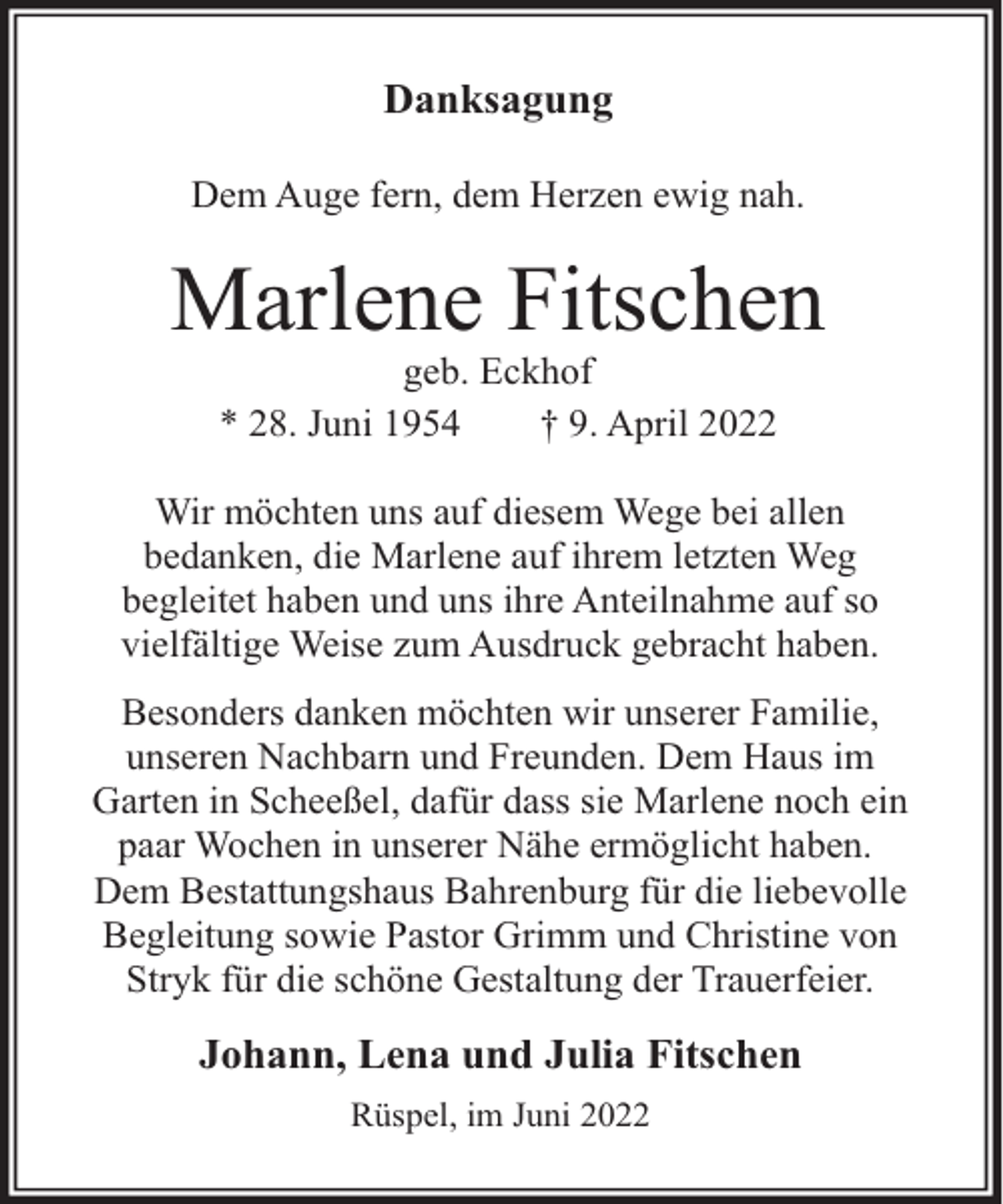 <p>Danksagung<br />Dem Auge fern, dem Herzen ewig nah.</p><p>Marlene Fitschen<br />geb. Eckhof<br />* 28. Juni 1954<br />† 9. April 2022</p><p>Wir möchten uns auf diesem Wege bei allen<br />bedanken, die Marlene auf ihrem letzten Weg<br />begleitet haben und uns ihre Anteilnahme auf so<br />vielfältige Weise zum Ausdruck gebracht haben.<br />Besonders danken möchten wir unserer Familie,<br />unseren Nachbarn und Freunden. Dem Haus im<br />Garten in Scheeßel, dafür dass sie Marlene noch ein<br />paar Wochen in unserer Nähe ermöglicht haben.<br />Dem Bestattungshaus Bahrenburg für die liebevolle<br />Begleitung sowie Pastor Grimm und Christine von<br />Stryk für die schöne Gestaltung der Trauerfeier.</p><p>Johann, Lena und Julia Fitschen<br />Rüspel, im Juni 2022</p>