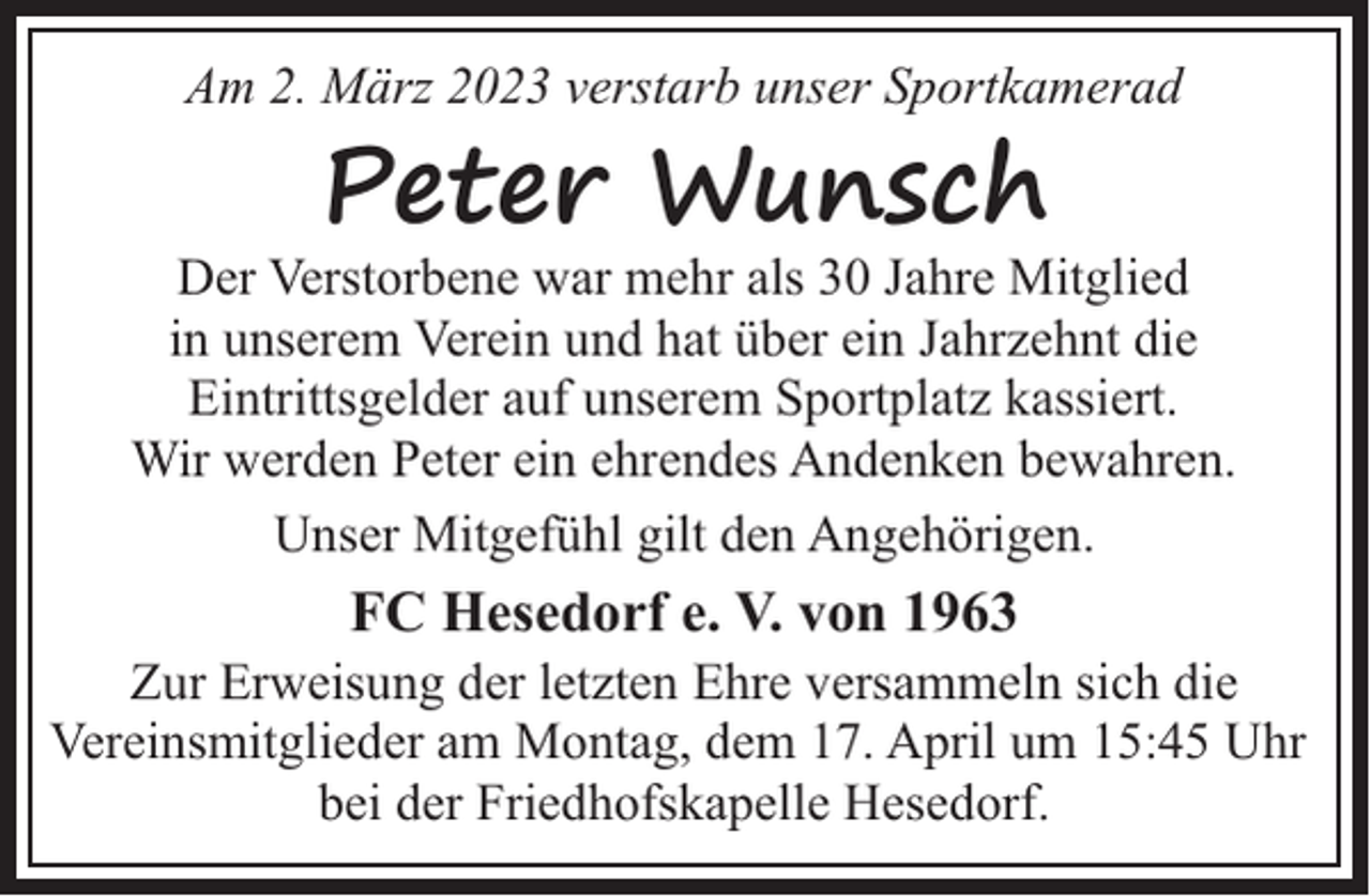 <p>Am 2. März 2023 verstarb unser Sportkamerad</p><p>Peter Wunsch</p><p>Der Verstorbene war mehr als 30 Jahre Mitglied<br />in unserem Verein und hat über ein Jahrzehnt die<br />Eintrittsgelder auf unserem Sportplatz kassiert.<br />Wir werden Peter ein ehrendes Andenken bewahren.<br />Unser Mitgefühl gilt den Angehörigen.</p><p>FC Hesedorf e. V. von 1963</p><p>Zur Erweisung der letzten Ehre versammeln sich die<br />Vereinsmitglieder am Montag, dem 17. April um 15:45 Uhr<br />bei der Friedhofskapelle Hesedorf.</p>