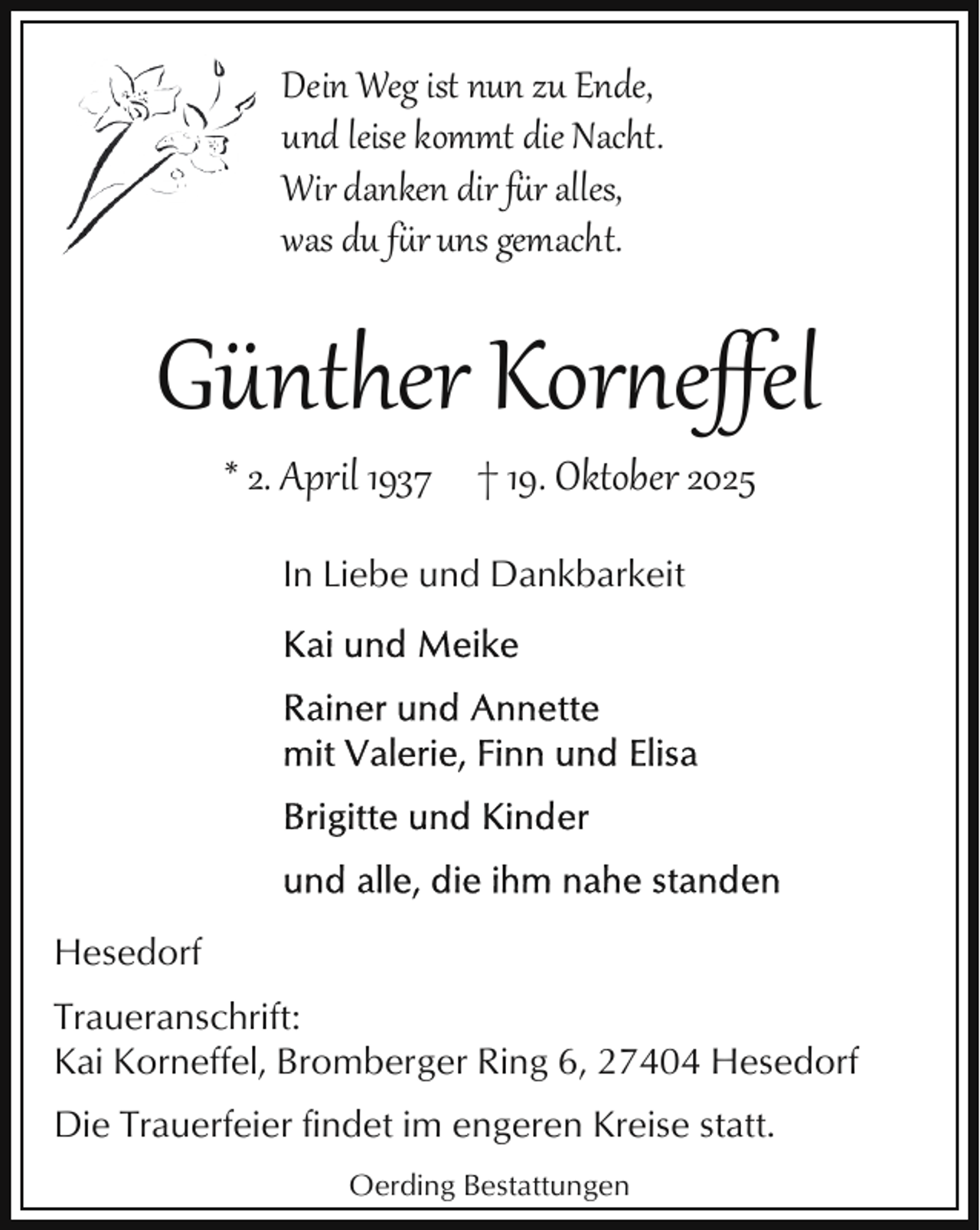 <p>Dein Weg ist nun zu Ende,<br />und leise kommt die Nacht.<br />Wir danken dir f�r alles,<br />was du f�r uns gemacht.</p><p>Günther Kor eﬀel<br />* 2. April 1937 † 19. Oktober 2025<br />In Liebe und Dankbarkeit</p><p>Hesedorf<br />Traueranschrift:<br />Kai Korneffel, Bromberger Ring 6, 27404 Hesedorf<br />Die Trauerfeier findet im engeren Kreise statt.<br />Oerding Bestattungen</p>