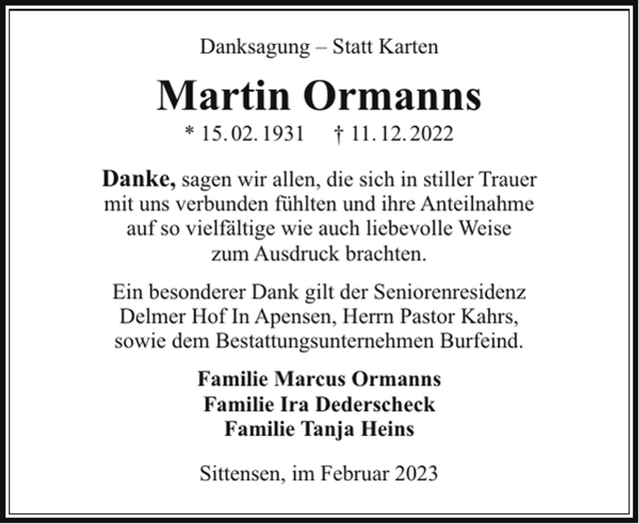 <p>Danksagung – Statt Karten</p><p>Martin Ormanns<br />* 15. 02. 1931</p><p>† 11. 12. 2022</p><p>Danke, sagen wir allen, die sich in stiller Trauer<br />mit uns verbunden fühlten und ihre Anteilnahme<br />auf so vielfältige wie auch liebevolle Weise<br />zum Ausdruck brachten.<br />Ein besonderer Dank gilt der Seniorenresidenz<br />Delmer Hof In Apensen, Herrn Pastor Kahrs,<br />sowie dem Bestattungsunternehmen Burfeind.<br />Familie Marcus Ormanns<br />Familie Ira Dederscheck<br />Familie Tanja Heins<br />Sittensen, im Februar 2023</p>