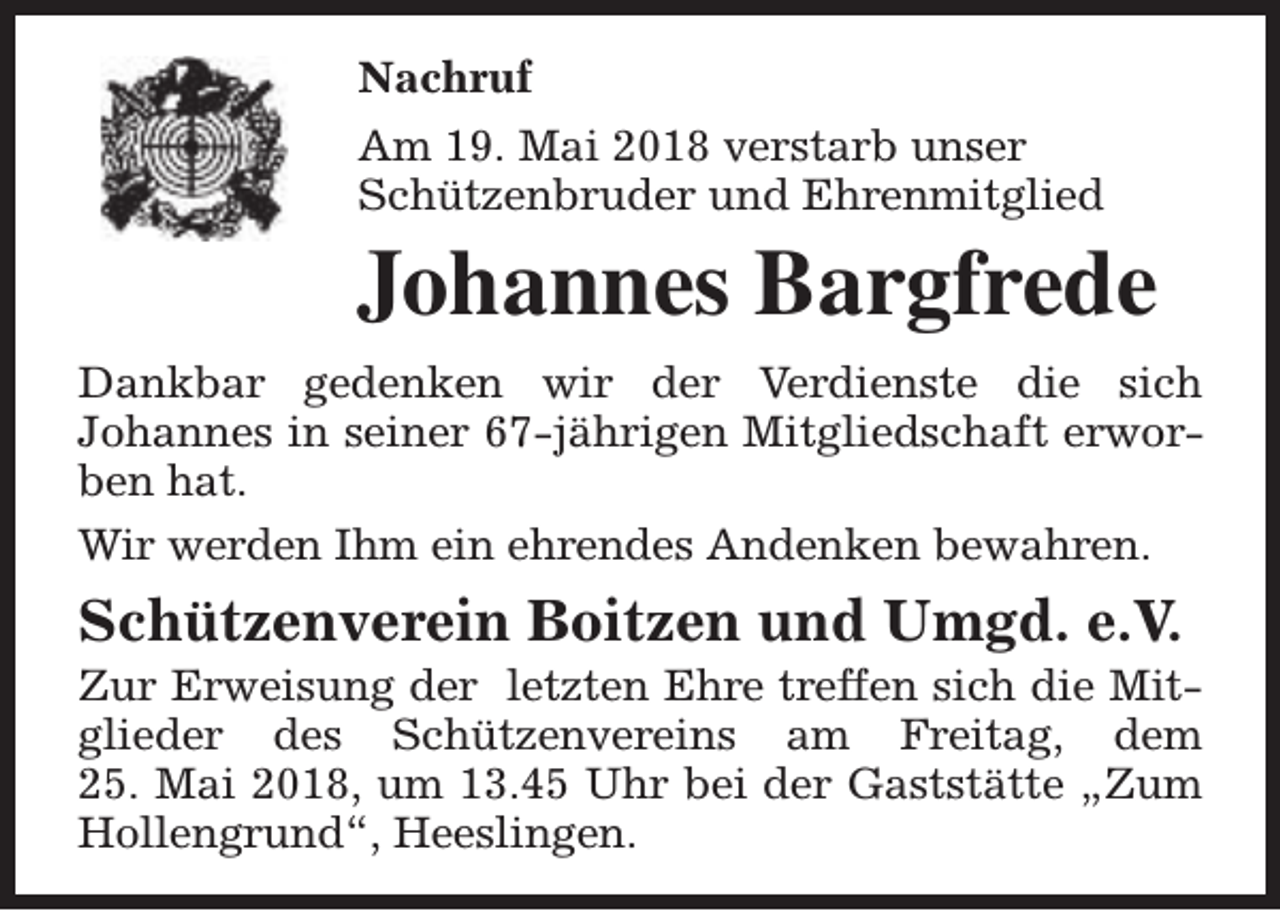 <p>Nachruf<br />Am 19. Mai 2018 verstarb unser<br />Schützenbruder und Ehrenmitglied</p><p>Johannes Bargfrede<br />Dankbar gedenken wir der Verdienste die sich<br />Johannes in seiner 67-jährigen Mitgliedschaft erworben hat.<br />Wir werden Ihm ein ehrendes Andenken bewahren.</p><p>Schützenverein Boitzen und Umgd. e.V.</p><p>Zur Erweisung der letzten Ehre treffen sich die Mitglieder des Schützenvereins am Freitag, dem<br />25. Mai 2018, um 13.45 Uhr bei der Gaststätte „Zum<br />Hollengrund“, Heeslingen.</p>