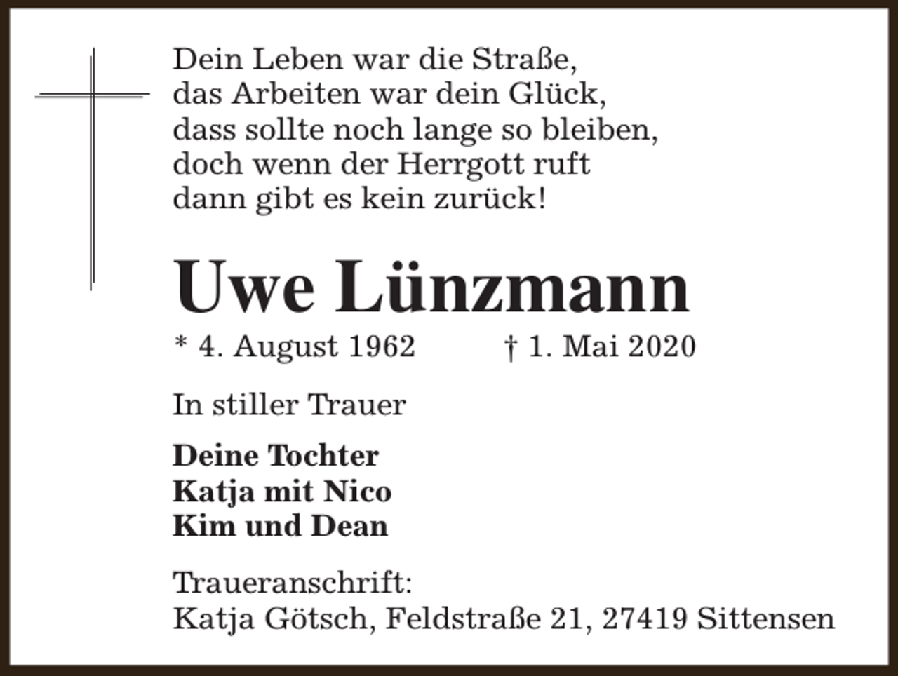 <p>Dein Leben war die Straße,<br />das Arbeiten war dein Glück,<br />dass sollte noch lange so bleiben,<br />doch wenn der Herrgott ruft<br />dann gibt es kein zurück!</p><p>Uwe Lünzmann<br />* 4. August 1962</p><p>† 1. Mai 2020</p><p>In stiller Trauer<br />Deine Tochter<br />Katja mit Nico<br />Kim und Dean<br />Traueranschrift:<br />Katja Götsch, Feldstraße 21, 27419 Sittensen</p>