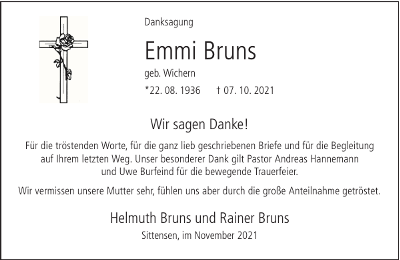 <p>Danksagung</p><p>Emmi Bruns<br />geb. Wichern<br />*22. 08. 1936</p><p>† 07. 10. 2021</p><p>Wir sagen Danke!<br />Für die tröstenden Worte, für die ganz lieb geschriebenen Briefe und für die Begleitung<br />auf Ihrem letzten Weg. Unser besonderer Dank gilt Pastor Andreas Hannemann<br />und Uwe Burfeind für die bewegende Trauerfeier.<br />Wir vermissen unsere Mutter sehr, fühlen uns aber durch die große Anteilnahme getröstet.</p><p>Helmuth Bruns und Rainer Bruns<br />Sittensen, im November 2021</p>
