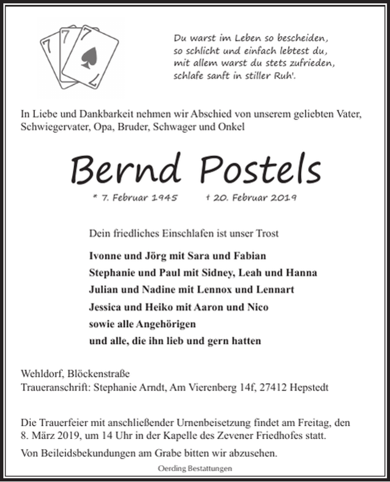 <p>Du warst im Leben so bescheiden,<br />so schlicht und einfach lebtest du,<br />mit allem warst du stets zufrieden,<br />schlafe sanft in stiller Ruh'.</p><p>In Liebe und Dankbarkeit nehmen wir Abschied von unserem geliebten Vater,<br />Schwiegervater, Opa, Bruder, Schwager und Onkel</p><p>Bernd Postels<br />* 7. Februar 1945</p><p>† 20. Februar 2019</p><p>Dein friedliches Einschlafen ist unser Trost<br />Ivonne und Jörg mit Sara und Fabian<br />Stephanie und Paul mit Sidney, Leah und Hanna<br />Julian und Nadine mit Lennox und Lennart<br />Jessica und Heiko mit Aaron und Nico<br />sowie alle Angehörigen<br />und alle, die ihn lieb und gern hatten<br />Wehldorf, Blöckenstraße<br />Traueranschrift: Stephanie Arndt, Am Vierenberg 14f, 27412 Hepstedt<br />Die Trauerfeier mit anschließender Urnenbeisetzung findet am Freitag, den<br />8. März 2019, um 14 Uhr in der Kapelle des Zevener Friedhofes statt.<br />Von Beileidsbekundungen am Grabe bitten wir abzusehen.<br />Oerding Bestattungen</p>