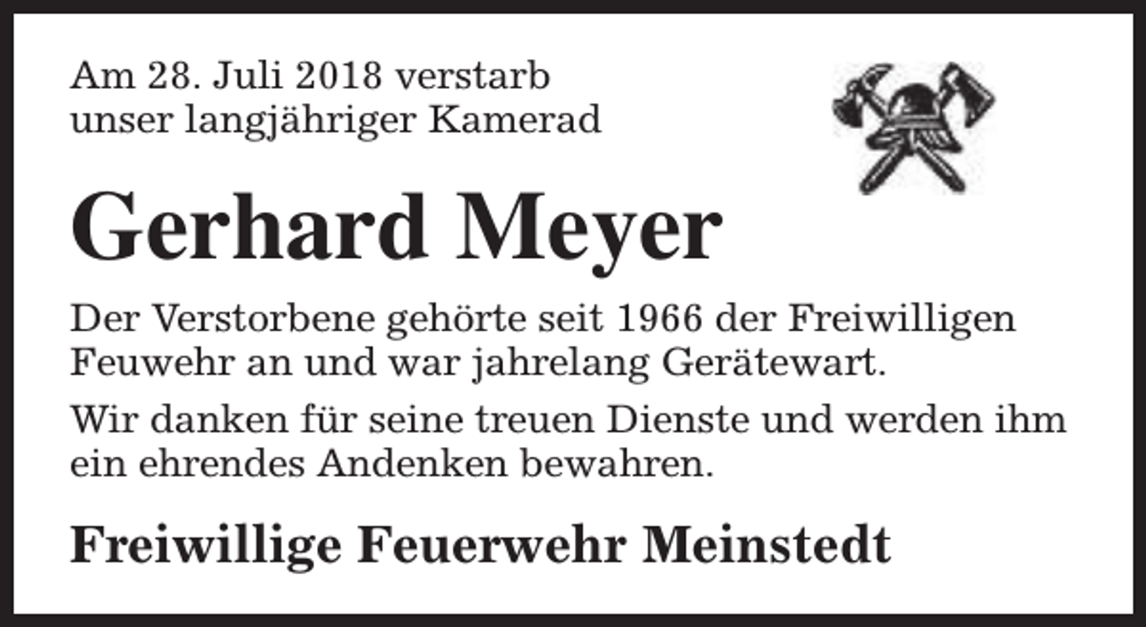 <p>Am 28. Juli 2018 verstarb<br />unser langjähriger Kamerad</p><p>Gerhard Meyer</p><p>Der Verstorbene gehörte seit 1966 der Freiwilligen<br />Feuwehr an und war jahrelang Gerätewart.<br />Wir danken für seine treuen Dienste und werden ihm<br />ein ehrendes Andenken bewahren.</p><p>Freiwillige Feuerwehr Meinstedt</p>