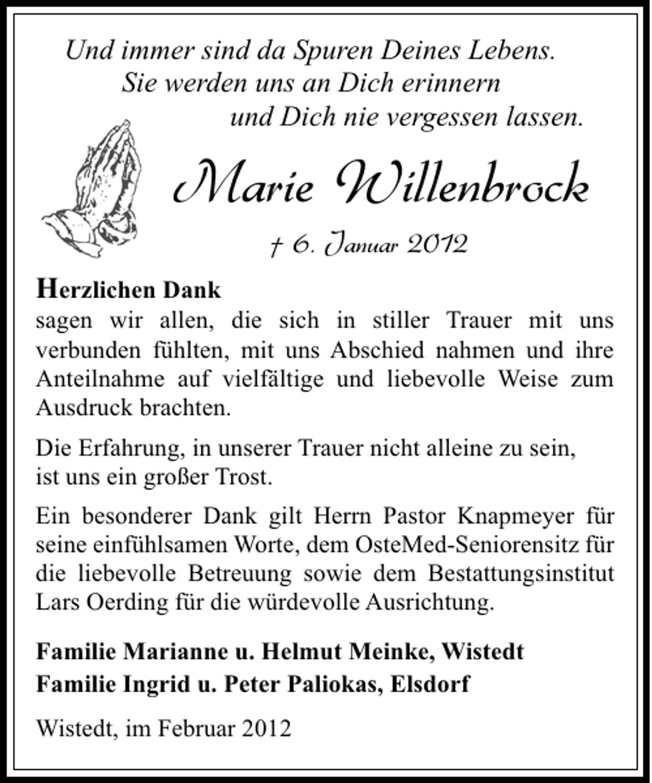 <p>Und immer sind da Spuren Deines Lebens.<br />Sie werden uns an Dich erinnern<br />und Dich nie vergessen lassen.</p><p>Marie Willenbrock<br />† 6. Januar 2012<br />Herzlichen Dank<br />sagen wir allen, die sich in stiller Trauer mit uns<br />verbunden fühlten, mit uns Abschied nahmen und ihre<br />Anteilnahme auf vielfältige und liebevolle Weise zum<br />Ausdruck brachten.<br />Die Erfahrung, in unserer Trauer nicht alleine zu sein,<br />ist uns ein großer Trost.<br />Ein besonderer Dank gilt Herrn Pastor Knapmeyer für<br />seine einfühlsamen Worte, dem OsteMed-Seniorensitz für<br />die liebevolle Betreuung sowie dem Bestattungsinstitut<br />Lars Oerding für die würdevolle Ausrichtung.<br />Familie Marianne u. Helmut Meinke, Wistedt<br />Familie Ingrid u. Peter Paliokas, Elsdorf<br />Wistedt, im Februar 2012</p>