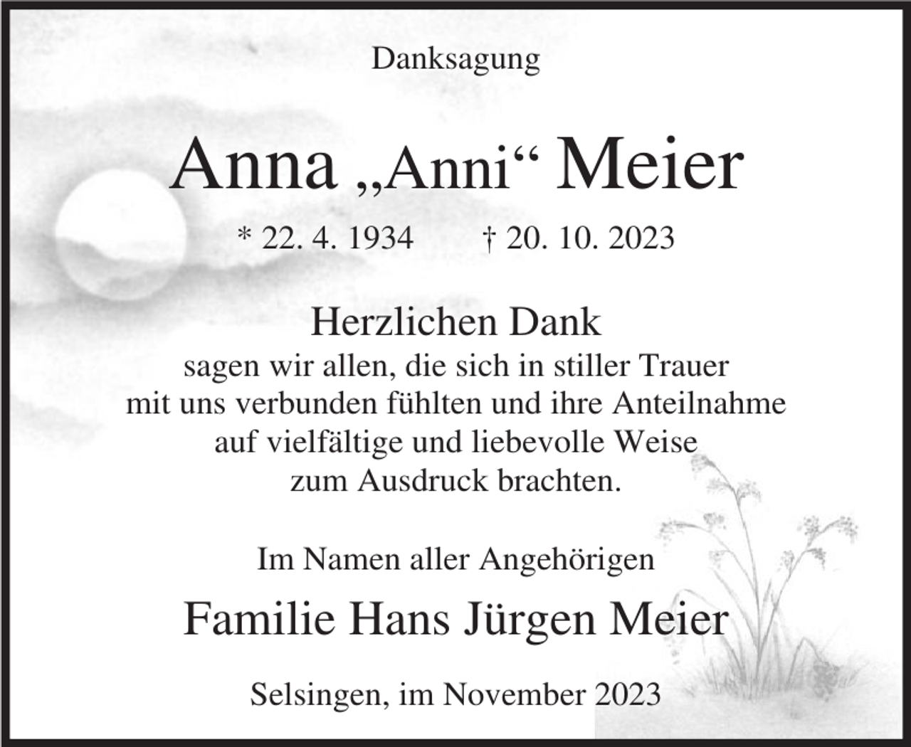 <p>Danksagung</p><p>Anna „Anni“ Meier<br />* 22. 4. 1934</p><p>† 20. 10. 2023</p><p>Herzlichen Dank<br />sagen wir allen, die sich in stiller Trauer<br />mit uns verbunden fühlten und ihre Anteilnahme<br />auf vielfältige und liebevolle Weise<br />zum Ausdruck brachten.<br />Im Namen aller Angehörigen</p><p>Familie Hans Jürgen Meier<br />Selsingen, im November 2023</p>