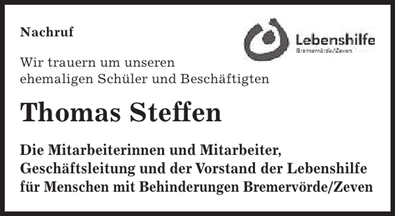 <p>Nachruf<br />Wir trauern um unseren<br />ehemaligen Schüler und Beschäftigten</p><p>Thomas Steffen<br />Die Mitarbeiterinnen und Mitarbeiter,<br />Geschäftsleitung und der Vorstand der Lebenshilfe<br />für Menschen mit Behinderungen Bremervörde/Zeven</p>