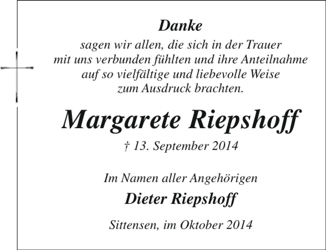 <p>Danke</p><p>sagen wir allen, die sich in der Trauer<br />mit uns verbunden fühlten und ihre Anteilnahme<br />auf so vielfältige und liebevolle Weise<br />zum Ausdruck brachten.</p><p>Margarete Riepshoff<br />† 13. September 2014</p><p>Im Namen aller Angehörigen</p><p>Dieter Riepshoff<br />Sittensen, im Oktober 2014</p>