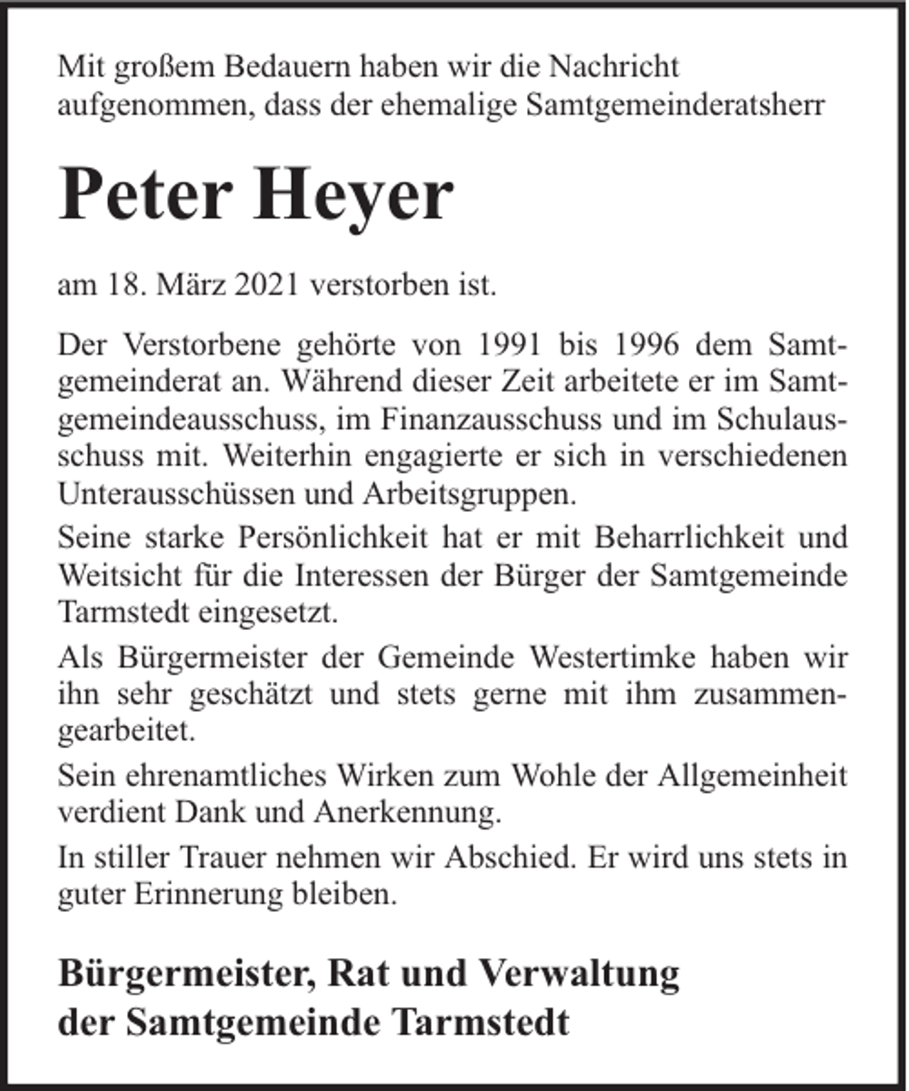 <p>Mit großem Bedauern haben wir die Nachricht<br />aufgenommen, dass der ehemalige Samtgemeinderatsherr</p><p>Peter Heyer<br />am 18. März 2021 verstorben ist.<br />Der Verstorbene gehörte von 1991 bis 1996 dem Samtgemeinderat an. Während dieser Zeit arbeitete er im Samtgemeindeausschuss, im Finanzausschuss und im Schulausschuss mit. Weiterhin engagierte er sich in verschiedenen<br />Unterausschüssen und Arbeitsgruppen.<br />Seine starke Persönlichkeit hat er mit Beharrlichkeit und<br />Weitsicht für die Interessen der Bürger der Samtgemeinde<br />Tarmstedt eingesetzt.<br />Als Bürgermeister der Gemeinde Westertimke haben wir<br />ihn sehr geschätzt und stets gerne mit ihm zusammengearbeitet.<br />Sein ehrenamtliches Wirken zum Wohle der Allgemeinheit<br />verdient Dank und Anerkennung.<br />In stiller Trauer nehmen wir Abschied. Er wird uns stets in<br />guter Erinnerung bleiben.</p><p>Bürgermeister, Rat und Verwaltung<br />der Samtgemeinde Tarmstedt</p>