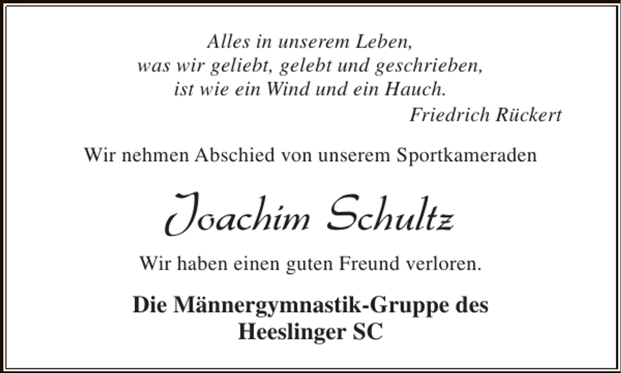 <p>Alles in unserem Leben,<br />was wir geliebt, gelebt und geschrieben,<br />ist wie ein Wind und ein Hauch.<br />Friedrich Rückert<br />Wir nehmen Abschied von unserem Sportkameraden</p><p>Joachim Schultz<br />Wir haben einen guten Freund verloren.</p><p>Die Männergymnastik-Gruppe des<br />Heeslinger SC</p>