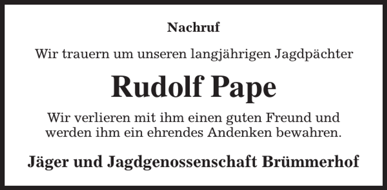 <p>Nachruf<br />Wir trauern um unseren langjährigen Jagdpächter</p><p>Rudolf Pape<br />Wir verlieren mit ihm einen guten Freund und<br />werden ihm ein ehrendes Andenken bewahren.</p><p>Jäger und Jagdgenossenschaft Brümmerhof</p>