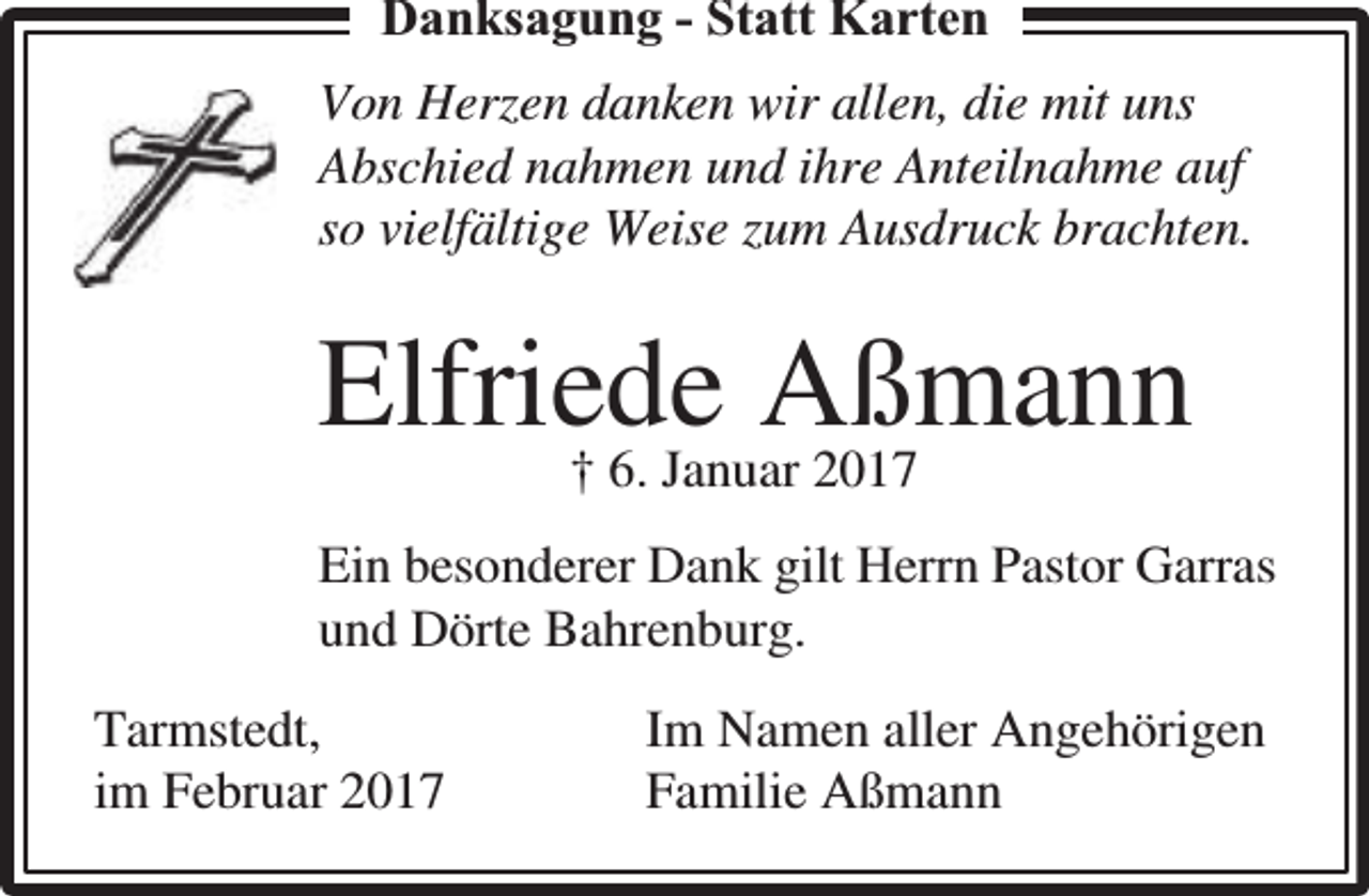 <p>Danksaggungg - Statt Karten<br />Von Herzen danken wir allen, die mit uns<br />Abschied nahmen und ihre Anteilnahme auf<br />so vielfältige Weise zum Ausdruck brachten.</p><p>Elfriede<br />Aßmann<br />† 6. Januar 2017<br />Ein besonderer Dank gilt Herrn Pastor Garras<br />und Dörte Bahrenburg.<br />Tarmstedt,<br />im Februar 2017</p><p>Im Namen aller Angehörigen<br />Familie Aßmann</p>
