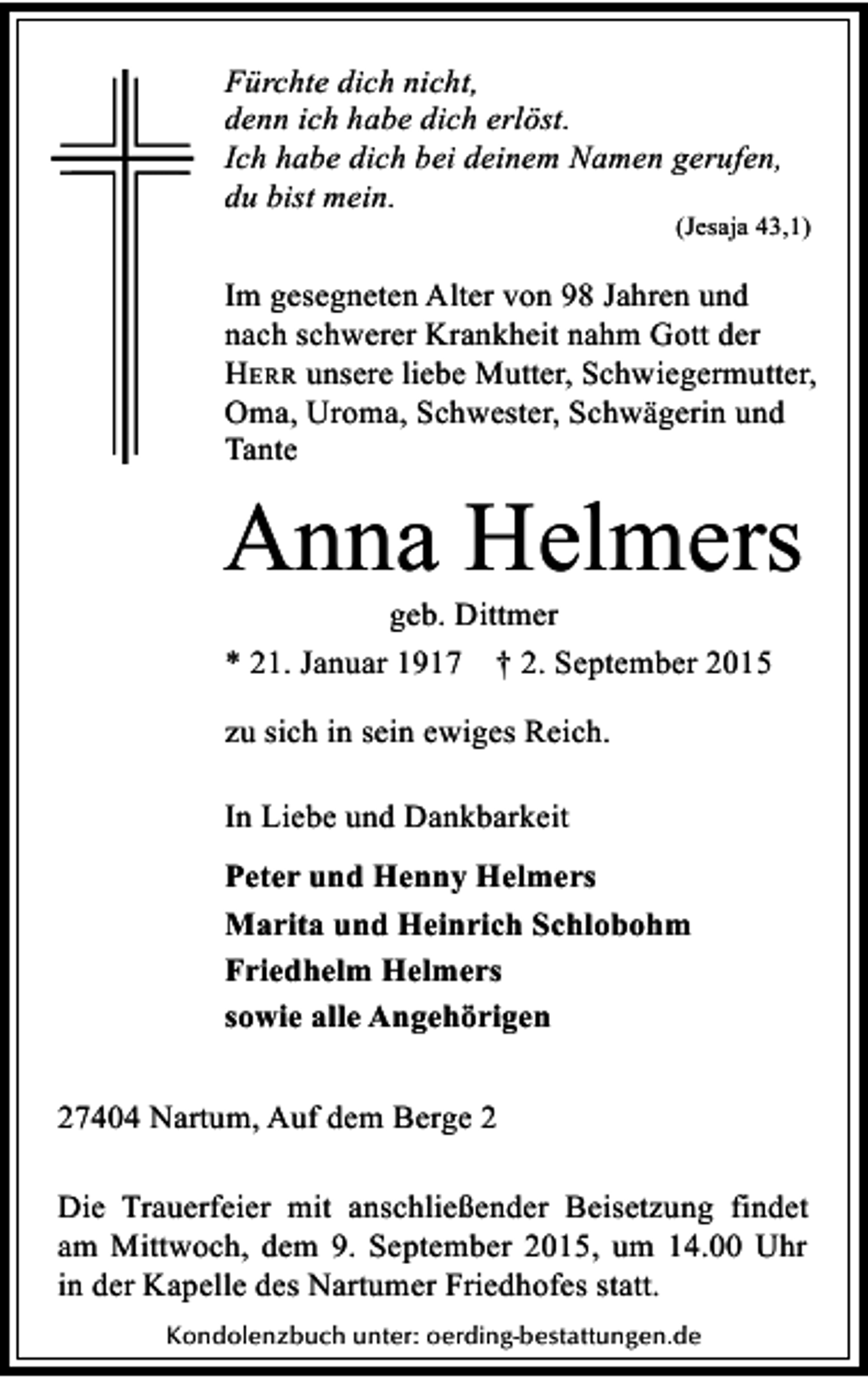 <p>Fürchte dich nicht,<br />denn ich habe dich erlöst.<br />Ich habe dich bei deinem Namen gerufen,<br />du bist mein.</p><p>(Jesaja 43,1)</p><p>Im gesegneten Alter von 98 Jahren und<br />nach schwerer Krankheit nahm Gott der<br />HERR unsere liebe Mutter, Schwiegermutter,<br />Oma, Uroma, Schwester, Schwägerin und<br />Tante</p><p>Anna Helmers<br />geb. Dittmer<br />* 21. Januar 1917 † 2. September 2015<br />zu sich in sein ewiges Reich.<br />In Liebe und Dankbarkeit<br />Peter und Henny Helmers<br />Marita und Heinrich Schlobohm<br />Friedhelm Helmers<br />sowie alle Angehörigen<br />27404 Nartum, Auf dem Berge 2<br />Die Trauerfeier mit anschließender Beisetzung findet<br />am Mittwoch, dem 9. September 2015, um 14.00 Uhr<br />in der Kapelle des Nartumer Friedhofes statt.<br />Kondolenzbuch unter: oerding-bestattungen.de</p>