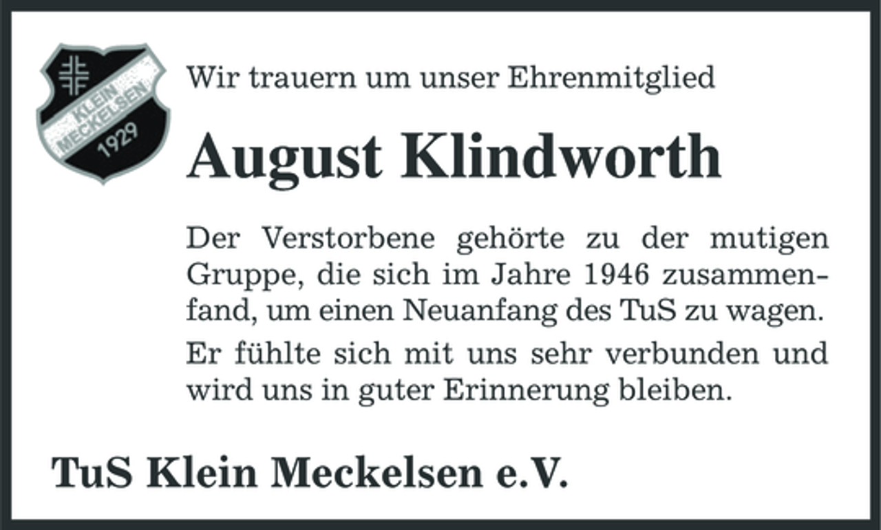 <p>Wir trauern um unser Ehrenmitglied</p><p>August Klindworth<br />Der Verstorbene gehörte zu der mutigen Gruppe, die sich im Jahre 1946 zusammenfand, um einen Neuanfang des TuS zu wagen. Er fühlte sich mit uns sehr verbunden und wird uns in guter Erinnerung bleiben.</p><p>TuS Klein Meckelsen e.V.</p>