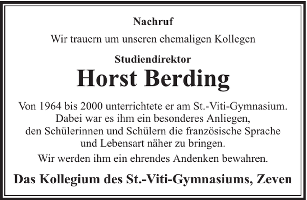 <p>Nachruf<br />Wir trauern um unseren ehemaligen Kollegen<br />Studiendirektor</p><p>Horst Berding<br />Von 1964 bis 2000 unterrichtete er am St.-Viti-Gymnasium.<br />Dabei war es ihm ein besonderes Anliegen,<br />den Schülerinnen und Schülern die französische Sprache<br />und Lebensart näher zu bringen.<br />Wir werden ihm ein ehrendes Andenken bewahren.</p><p>Das Kollegium des St.-Viti-Gymnasiums, Zeven</p>
