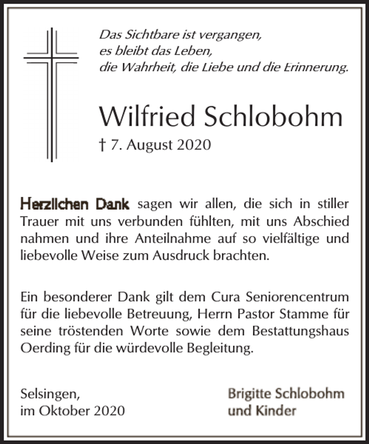 <p>Das Sichtbare ist vergangen,<br />es bleibt das Leben,<br />die Wahrheit, die Liebe und die Erinnerung.</p><p>Wilfried Schlobohm</p><p>† 7. August 2020</p><p>sagen wir allen, die sich in stiller<br />Trauer mit uns verbunden fühlten, mit uns Abschied<br />nahmen und ihre Anteilnahme auf so vielfältige und<br />liebevolle Weise zum Ausdruck brachten.<br />Ein besonderer Dank gilt dem Cura Seniorencentrum<br />für die liebevolle Betreuung, Herrn Pastor Stamme für<br />seine tröstenden Worte sowie dem Bestattungshaus<br />Oerding für die würdevolle Begleitung.<br />Selsingen,<br />im Oktober 2020</p>