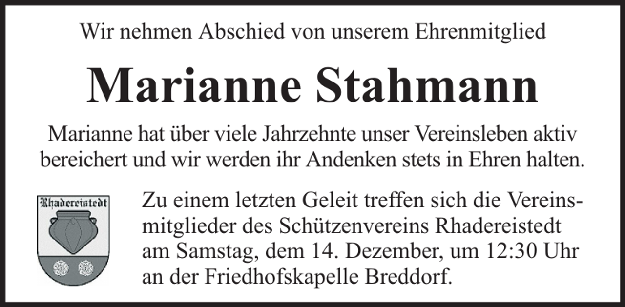 <p>Wir nehmen Abschied von unserem Ehrenmitglied</p><p>Marianne Stahmann</p><p>Marianne hat über viele Jahrzehnte unser Vereinsleben aktiv<br />bereichert und wir werden ihr Andenken stets in Ehren halten.<br />Zu einem letzten Geleit treffen sich die Vereinsmitglieder des Schützenvereins Rhadereistedt<br />am Samstag, dem 14. Dezember, um 12:30 Uhr<br />an der Friedhofskapelle Breddorf.</p>