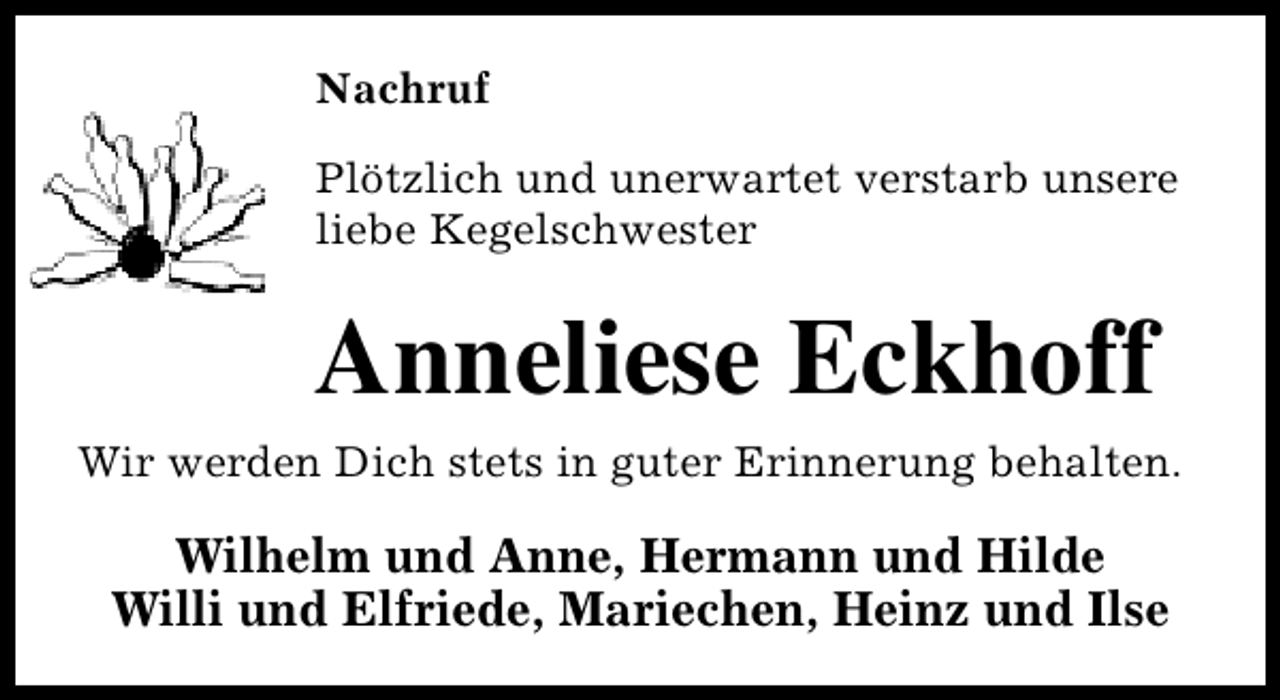 <p>Nachruf<br />Plötzlich und unerwartet verstarb unsere<br />liebe Kegelschwester</p><p>Anneliese Eckhoff<br />Wir werden Dich stets in guter Erinnerung behalten.</p><p>Wilhelm und Anne, Hermann und Hilde<br />Willi und Elfriede, Mariechen, Heinz und Ilse</p>