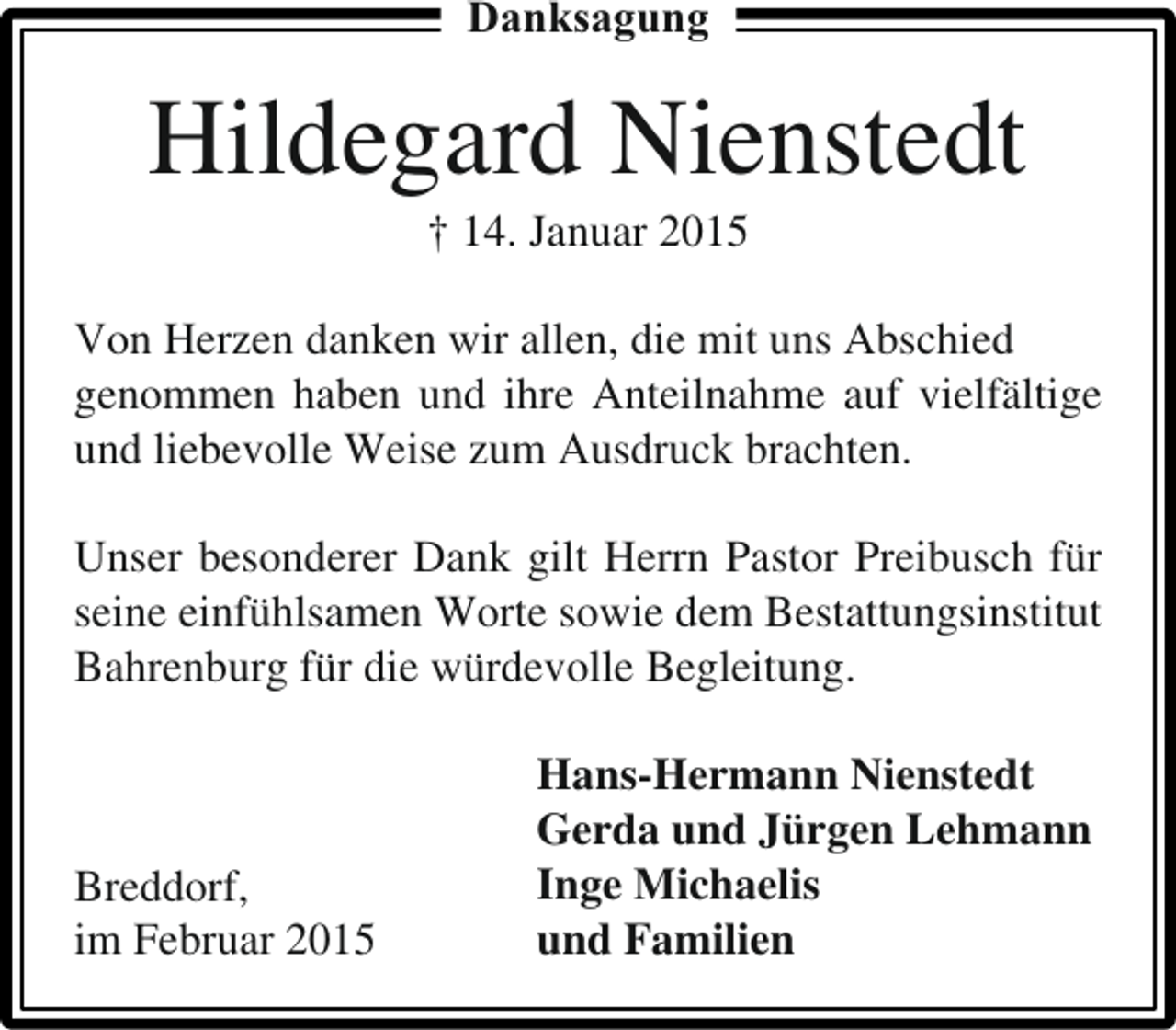 <p>Danksagung</p><p>Hildegard Nienstedt<br />† 14. Januar 2015</p><p>Von Herzen danken wir allen, die mit uns Abschied<br />genommen haben und ihre Anteilnahme auf vielfältige<br />und liebevolle Weise zum Ausdruck brachten.<br />Unser besonderer Dank gilt Herrn Pastor Preibusch für<br />seine einfühlsamen Worte sowie dem Bestattungsinstitut<br />Bahrenburg für die würdevolle Begleitung.</p><p>Breddorf,<br />im Februar 2015</p><p>Hans-Hermann Nienstedt<br />Gerda und Jürgen Lehmann<br />Inge Michaelis<br />und Familien</p>