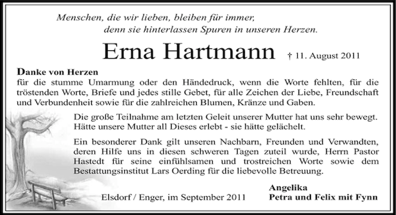 <p>Menschen, die wir lieben, bleiben für immer,<br />denn sie hinterlassen Spuren in unseren Herzen.</p><p>Erna Hartmann</p><p>† 11. August 2011</p><p>Danke von Herzen<br />für die stumme Umarmung oder den Händedruck, wenn die Worte fehlten, für die<br />tröstenden Worte, Briefe und jedes stille Gebet, für alle Zeichen der Liebe, Freundschaft<br />und Verbundenheit sowie für die zahlreichen Blumen, Kränze und Gaben.<br />Die große Teilnahme am letzten Geleit unserer Mutter hat uns sehr bewegt.<br />Hätte unsere Mutter all Dieses erlebt - sie hätte gelächelt.<br />Ein besonderer Dank gilt unseren Nachbarn, Freunden und Verwandten,<br />deren Hilfe uns in diesen schweren Tagen zuteil wurde, Herrn Pastor<br />Hastedt für seine einfühlsamen und trostreichen Worte sowie dem<br />Bestattungsinstitut Lars Oerding für die liebevolle Betreuung.<br />Elsdorf / Enger, im September 2011</p><p>Angelika<br />Petra und Felix mit Fynn</p>