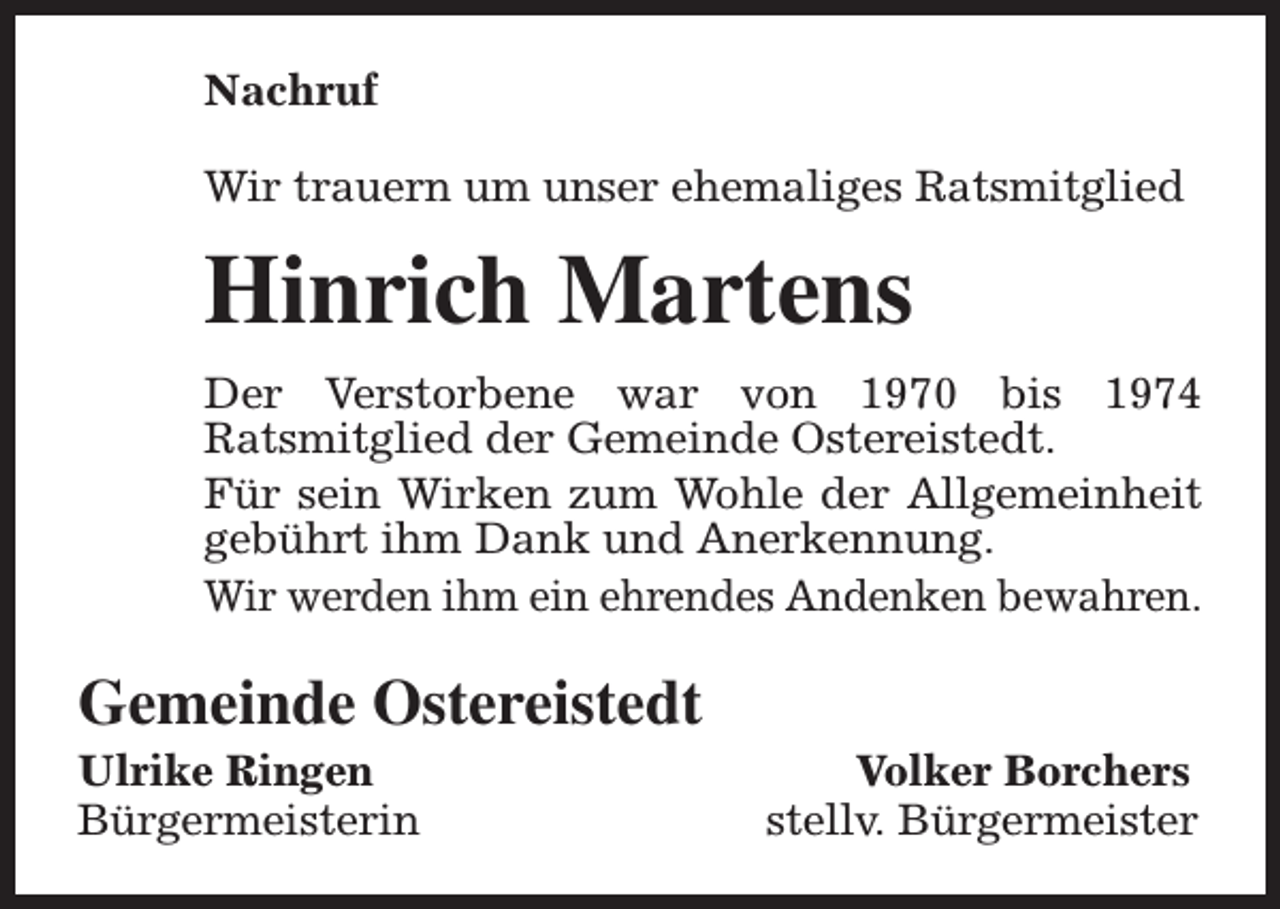 <p>Nachruf<br />Wir trauern um unser ehemaliges Ratsmitglied</p><p>Hinrich Martens<br />Der Verstorbene war von 1970 bis 1974<br />Ratsmitglied der Gemeinde Ostereistedt.<br />Für sein Wirken zum Wohle der Allgemeinheit<br />gebührt ihm Dank und Anerkennung.<br />Wir werden ihm ein ehrendes Andenken bewahren.</p><p>Gemeinde Ostereistedt</p><p>Ulrike Ringen<br />Bürgermeisterin</p><p>Volker Borchers<br />stellv. Bürgermeister</p>