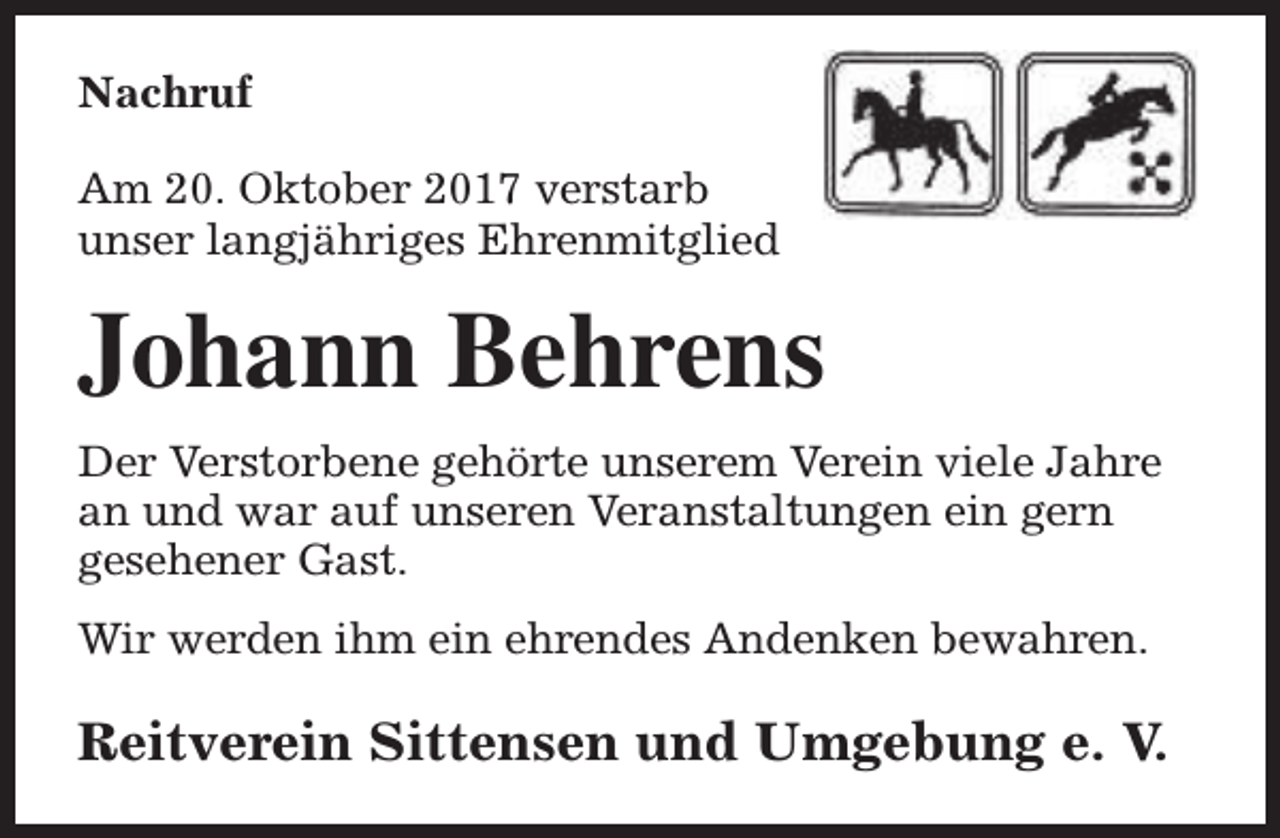 <p>Nachruf<br />Am 20. Oktober 2017 verstarb<br />unser langjähriges Ehrenmitglied</p><p>Johann Behrens<br />Der Verstorbene gehörte unserem Verein viele Jahre<br />an und war auf unseren Veranstaltungen ein gern<br />gesehener Gast.<br />Wir werden ihm ein ehrendes Andenken bewahren.</p><p>Reitverein Sittensen und Umgebung e. V.</p>