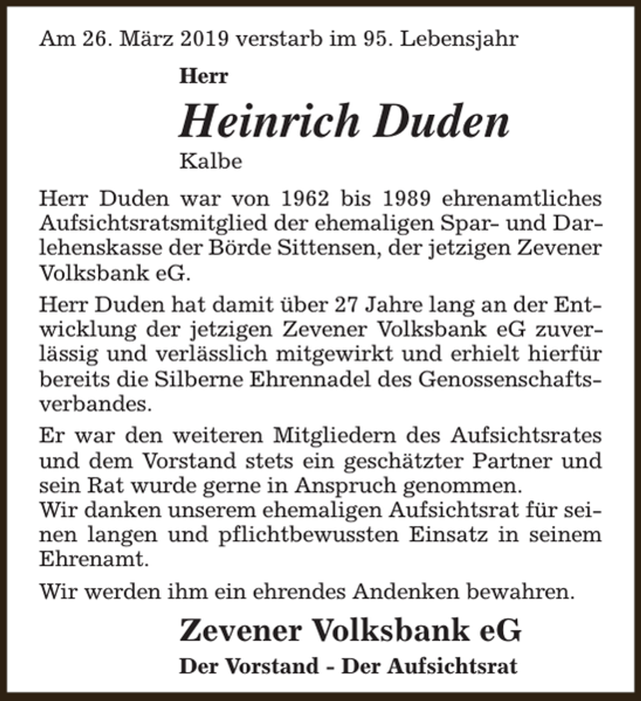 <p>Am 26. März 2019 verstarb im 95. Lebensjahr<br />Herr</p><p>Heinrich Duden<br />Kalbe</p><p>Herr Duden war von 1962 bis 1989 ehrenamtliches<br />Aufsichtsratsmitglied der ehemaligen Spar- und Darlehenskasse der Börde Sittensen, der jetzigen Zevener<br />Volksbank eG.<br />Herr Duden hat damit über 27 Jahre lang an der Entwicklung der jetzigen Zevener Volksbank eG zuverlässig und verlässlich mitgewirkt und erhielt hierfür<br />bereits die Silberne Ehrennadel des Genossenschaftsverbandes.<br />Er war den weiteren Mitgliedern des Aufsichtsrates<br />und dem Vorstand stets ein geschätzter Partner und<br />sein Rat wurde gerne in Anspruch genommen.<br />Wir danken unserem ehemaligen Aufsichtsrat für seinen langen und pflichtbewussten Einsatz in seinem<br />Ehrenamt.<br />Wir werden ihm ein ehrendes Andenken bewahren.</p><p>Zevener Volksbank eG<br />Der Vorstand - Der Aufsichtsrat</p>