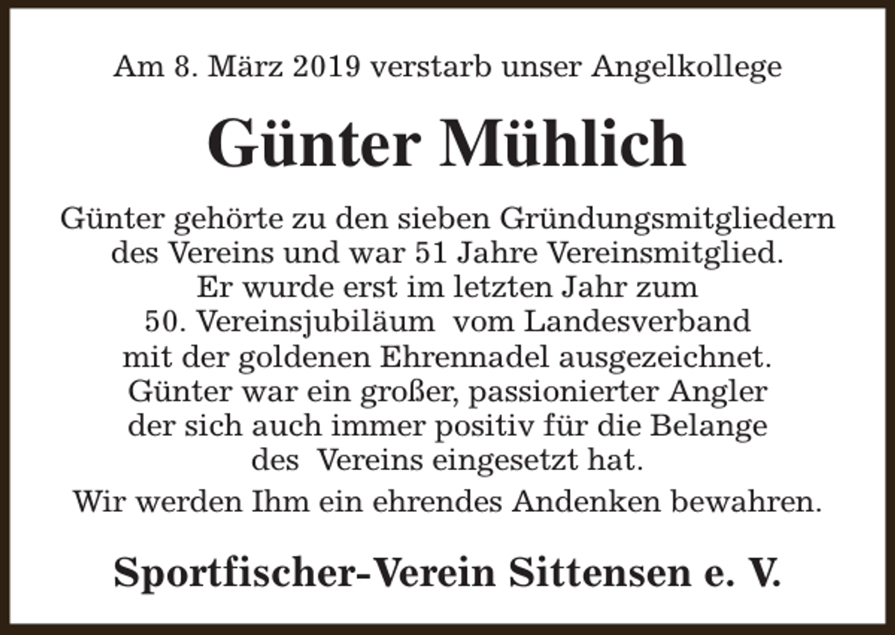 <p>Am 8. März 2019 verstarb unser Angelkollege</p><p>Günter Mühlich<br />Günter gehörte zu den sieben Gründungsmitgliedern<br />des Vereins und war 51 Jahre Vereinsmitglied.<br />Er wurde erst im letzten Jahr zum<br />50. Vereinsjubiläum vom Landesverband<br />mit der goldenen Ehrennadel ausgezeichnet.<br />Günter war ein großer, passionierter Angler<br />der sich auch immer positiv für die Belange<br />des Vereins eingesetzt hat.<br />Wir werden Ihm ein ehrendes Andenken bewahren.</p><p>Sportfischer-Verein Sittensen e. V.</p>