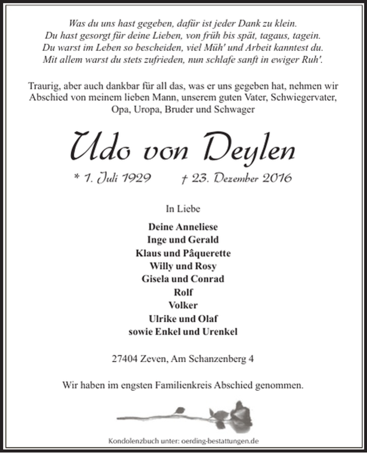 <p>Was du uns hast gegeben, dafür ist jeder Dank zu klein.<br />Du hast gesorgt für deine Lieben, von früh bis spät, tagaus, tagein.<br />Du warst im Leben so bescheiden, viel Müh' und Arbeit kanntest du.<br />Mit allem warst du stets zufrieden, nun schlafe sanft in ewiger Ruh'.<br />Traurig, aber auch dankbar für all das, was er uns gegeben hat, nehmen wir<br />Abschied von meinem lieben Mann, unserem guten Vater, Schwiegervater,<br />Opa, Uropa, Bruder und Schwager</p><p>Udo von Deylen<br />* 1. Juli 1929</p><p>† 23. Dezember 2016</p><p>In Liebe<br />Deine Anneliese<br />Inge und Gerald<br />Klaus und P querette<br />Willy und Rosy<br />Gisela und Conrad<br />Rolf<br />Volker<br />Ulrike und Olaf<br />sowie Enkel und Urenkel<br />27404 Zeven, Am Schanzenberg 4<br />Wir haben im engsten Familienkreis Abschied genommen.</p><p>Kondolenzbuch unter: oerding-bestattungen.de</p>
