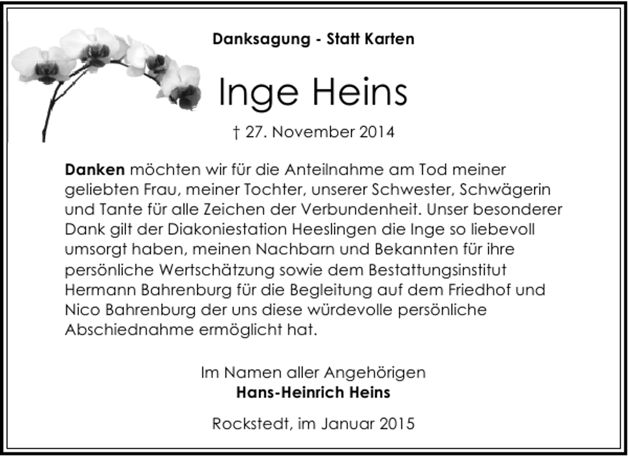 <p>Danksagung - Statt Karten</p><p>Inge Heins<br />† 27. November 2014<br />Danken möchten wir für die Anteilnahme am Tod meiner<br />geliebten Frau, meiner Tochter, unserer Schwester, Schwägerin<br />und Tante für alle Zeichen der Verbundenheit. Unser besonderer<br />Dank gilt der Diakoniestation Heeslingen die Inge so liebevoll<br />umsorgt haben, meinen Nachbarn und Bekannten für ihre<br />persönliche Wertschätzung sowie dem Bestattungsinstitut<br />Hermann Bahrenburg für die Begleitung auf dem Friedhof und<br />Nico Bahrenburg der uns diese würdevolle persönliche<br />Abschiednahme ermöglicht hat.<br />Im Namen aller Angehörigen<br />Hans-Heinrich Heins<br />Rockstedt, im Januar 2015</p>