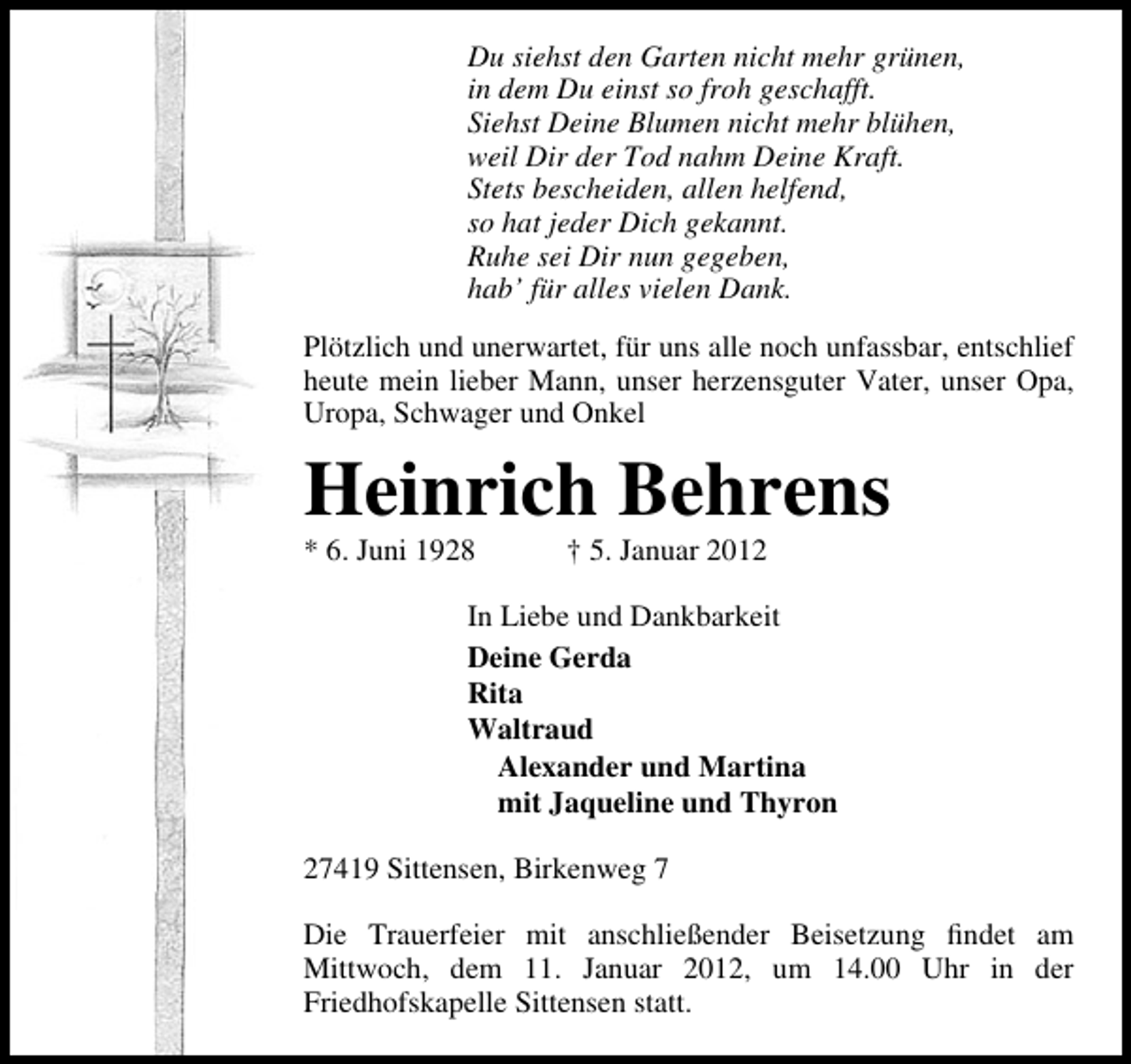 <p>Du siehst den Garten nicht mehr grünen,<br />in dem Du einst so froh geschafft.<br />Siehst Deine Blumen nicht mehr blühen,<br />weil Dir der Tod nahm Deine Kraft.<br />Stets bescheiden, allen helfend,<br />so hat jeder Dich gekannt.<br />Ruhe sei Dir nun gegeben,<br />hab’ für alles vielen Dank.<br />Plötzlich und unerwartet, für uns alle noch unfassbar, entschlief<br />heute mein lieber Mann, unser herzensguter Vater, unser Opa,<br />Uropa, Schwager und Onkel</p><p>Heinrich Behrens<br />* 6. Juni 1928</p><p>† 5. Januar 2012</p><p>In Liebe und Dankbarkeit<br />Deine Gerda<br />Rita<br />Waltraud<br />Alexander und Martina<br />mit Jaqueline und Thyron<br />27419 Sittensen, Birkenweg 7<br />Die Trauerfeier mit anschließender Beisetzung ﬁndet am<br />Mittwoch, dem 11. Januar 2012, um 14.00 Uhr in der<br />Friedhofskapelle Sittensen statt.</p>