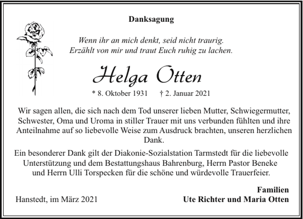 <p>Danksagung<br />Wenn ihr an mich denkt, seid nicht traurig.<br />Erzählt von mir und traut Euch ruhig zu lachen.</p><p>Helga Otten</p><p>* 8. Oktober 1931</p><p>† 2. Januar 2021</p><p>Wir sagen allen, die sich nach dem Tod unserer lieben Mutter, Schwiegermutter,<br />Schwester, Oma und Uroma in stiller Trauer mit uns verbunden fühlten und ihre<br />Anteilnahme auf so liebevolle Weise zum Ausdruck brachten, unseren herzlichen<br />Dank.<br />Ein besonderer Dank gilt der Diakonie-Sozialstation Tarmstedt für die liebevolle<br />Unterstützung und dem Bestattungshaus Bahrenburg, Herrn Pastor Beneke<br />und Herrn Ulli Torspecken für die schöne und würdevolle Trauerfeier.<br />Hanstedt, im März 2021</p><p>Familien<br />Ute Richter und Maria Otten</p>