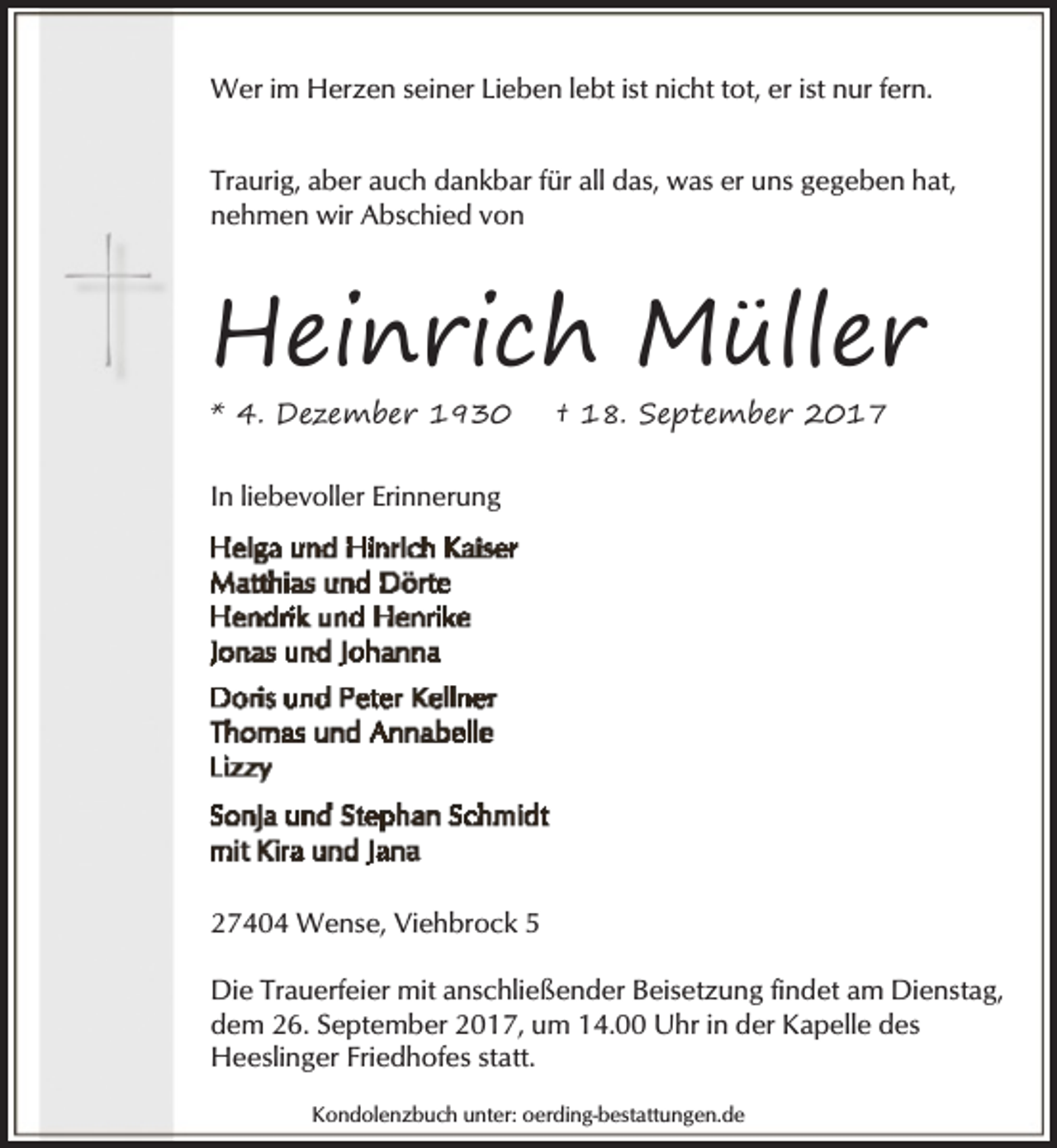 <p>Wer im Herzen seiner Lieben lebt ist nicht tot, er ist nur fern.<br />Traurig, aber auch dankbar für all das, was er uns gegeben hat,<br />nehmen wir Abschied von</p><p>Heinrich Müller</p><p>* 4. Dezember 1930</p><p>† 18. September 2017</p><p>In liebevoller Erinnerung</p><p>27404 Wense, Viehbrock 5<br />Die Trauerfeier mit anschließender Beisetzung findet am Dienstag,<br />dem 26. September 2017, um 14.00 Uhr in der Kapelle des<br />Heeslinger Friedhofes statt.<br />Kondolenzbuch unter: oerding-bestattungen.de</p>