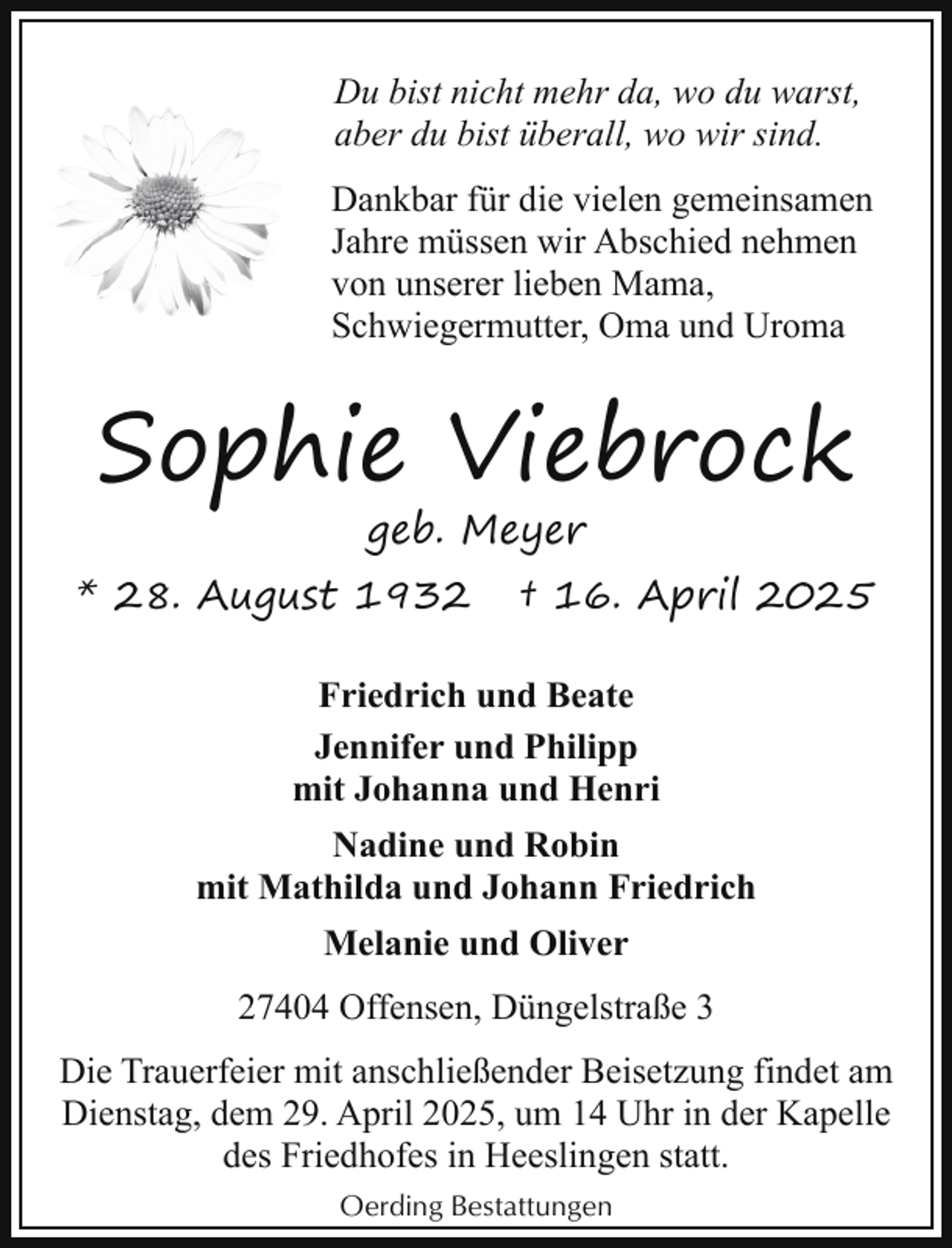 <p>Du bist nicht mehr da, wo du warst,<br />aber du bist überall, wo wir sind.<br />Dankbar für die vielen gemeinsamen<br />Jahre müssen wir Abschied nehmen<br />von unserer lieben Mama,<br />Schwiegermutter, Oma und Uroma</p><p>Sophie Viebrock<br />geb. Meyer</p><p>* 28. August 1932</p><p>† 16. April 2025</p><p>Friedrich und Beate<br />Jennifer und Philipp<br />mit Johanna und Henri<br />Nadine und Robin<br />mit Mathilda und Johann Friedrich<br />Melanie und Oliver<br />27404 Offensen, Düngelstraße 3<br />Die Trauerfeier mit anschließender Beisetzung findet am<br />Dienstag, dem 29. April 2025, um 14 Uhr in der Kapelle<br />des Friedhofes in Heeslingen statt.<br />Oerding Bestattungen</p>