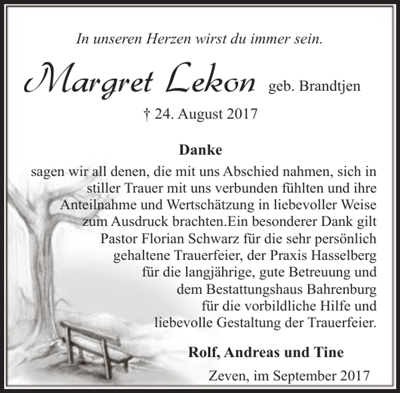 <p>In unseren Herzen wirst du immer sein.</p><p>Margret Lekon</p><p>geb. Brandtjen</p><p>† 24. August 2017<br />Danke</p><p>sagen wir all denen, die mit uns Abschied nahmen, sich in<br />stiller Trauer mit uns verbunden fühlten und ihre<br />Anteilnahme und Wertschätzung in liebevoller Weise<br />zum Ausdruck brachten.Ein besonderer Dank gilt<br />Pastor Florian Schwarz für die sehr persönlich<br />gehaltene Trauerfeier, der Praxis Hasselberg<br />für die langjährige, gute Betreuung und<br />dem Bestattungshaus Bahrenburg<br />für die vorbildliche Hilfe und<br />liebevolle Gestaltung der Trauerfeier.</p><p>Rolf, Andreas und Tine<br />Zeven, im September 2017</p>