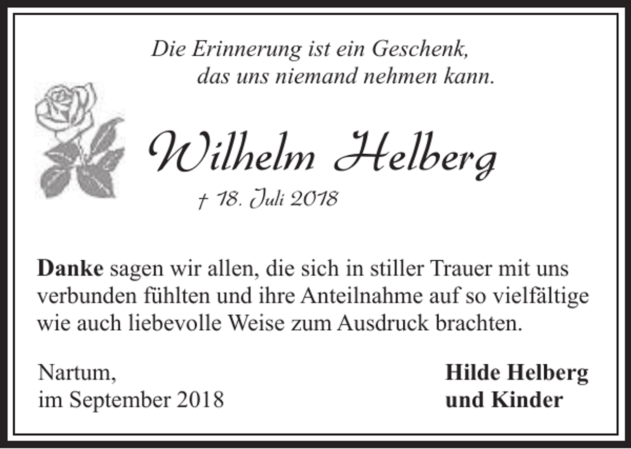 <p>Die Erinnerung ist ein Geschenk,<br />das uns niemand nehmen kann.</p><p>Wilhelm Helberg<br />† 18. Juli 2018</p><p>Danke sagen wir allen, die sich in stiller Trauer mit uns<br />verbunden fühlten und ihre Anteilnahme auf so vielfältige<br />wie auch liebevolle Weise zum Ausdruck brachten.<br />Nartum,<br />im September 2018</p><p>Hilde Helberg<br />und Kinder</p>