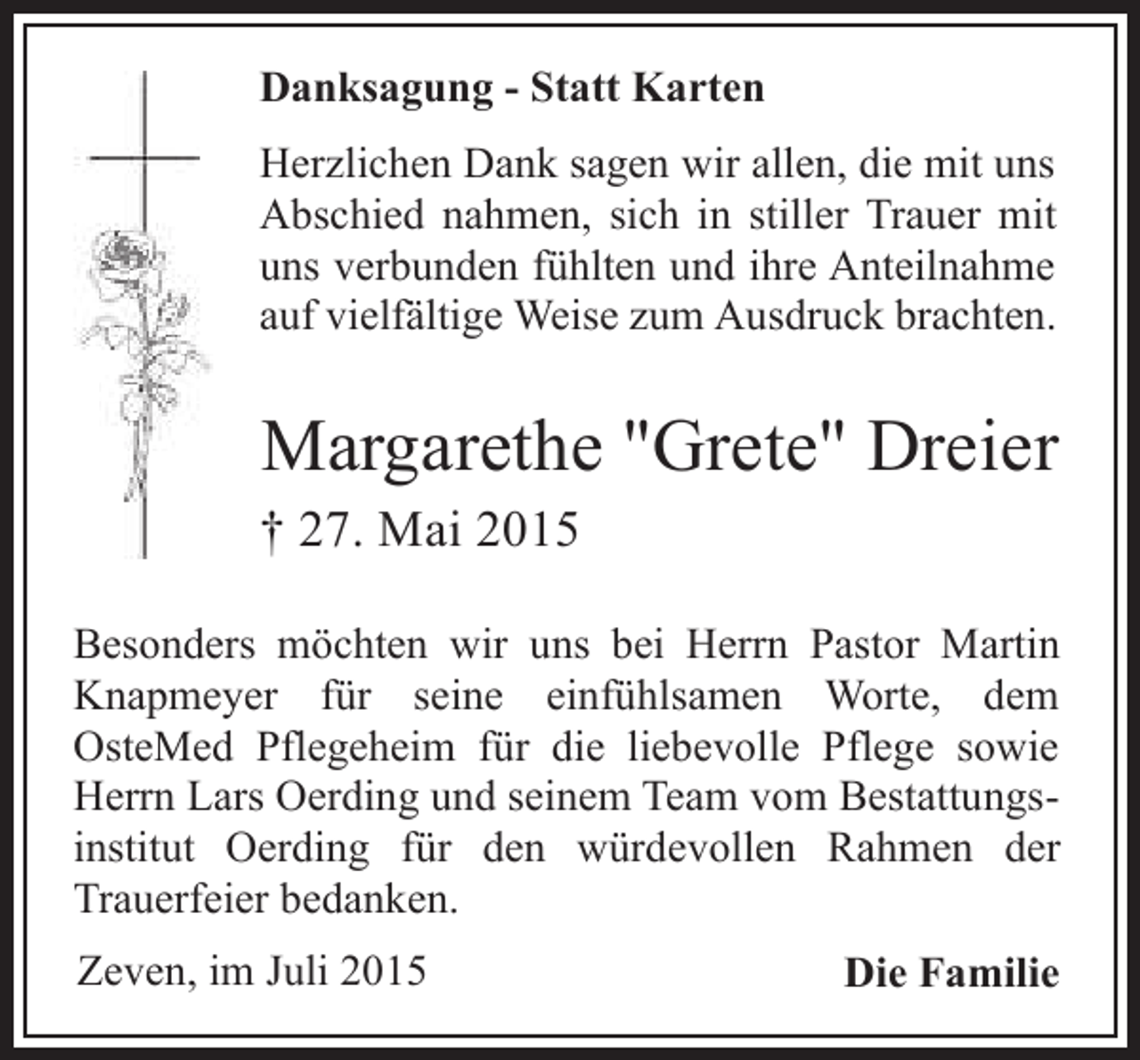<p>Danksagung - Statt Karten<br />Herzlichen Dank sagen wir allen, die mit uns<br />Abschied nahmen, sich in stiller Trauer mit<br />uns verbunden fühlten und ihre Anteilnahme<br />auf vielfältige Weise zum Ausdruck brachten.</p><p>Margarethe "Grete" Dreier</p><p>† 27. Mai 2015</p><p>Besonders möchten wir uns bei Herrn Pastor Martin<br />Knapmeyer für seine einfühlsamen Worte, dem<br />OsteMed Pflegeheim für die liebevolle Pflege sowie<br />Herrn Lars Oerding und seinem Team vom Bestattungsinstitut Oerding für den würdevollen Rahmen der<br />Trauerfeier bedanken.<br />Zeven, im Juli 2015</p><p>Die Familie</p>