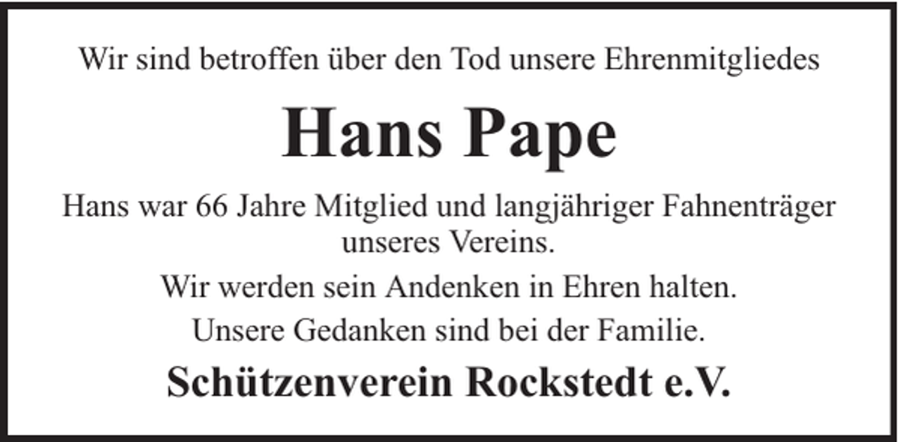 <p>Wir sind betroffen über den Tod unsere Ehrenmitgliedes</p><p>Hans Pape<br />Hans war 66 Jahre Mitglied und langjähriger Fahnenträger<br />unseres Vereins.<br />Wir werden sein Andenken in Ehren halten.<br />Unsere Gedanken sind bei der Familie.</p><p>Schützenverein Rockstedt e.V.</p>