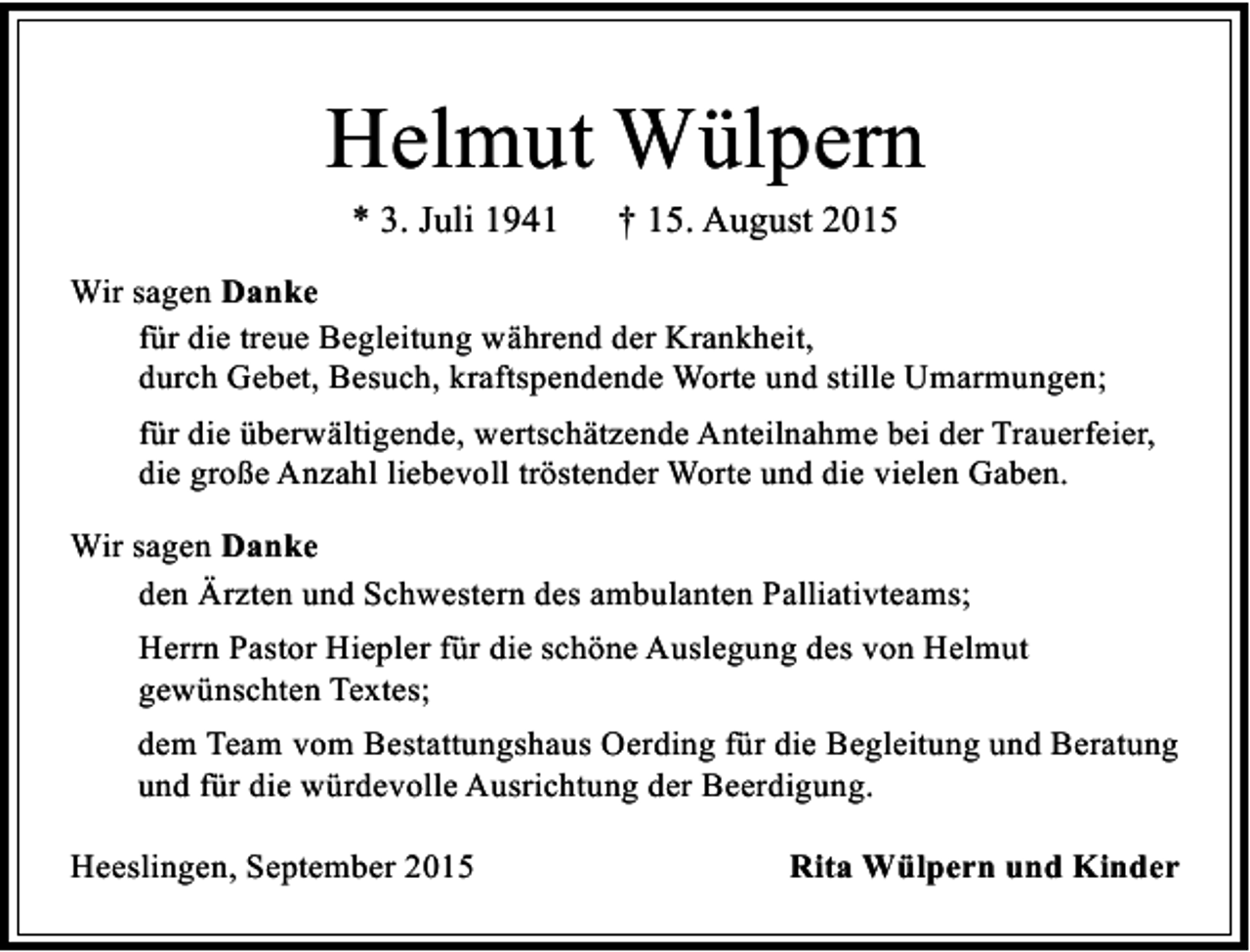 <p>Helmut Wülpern<br />* 3. Juli 1941</p><p>† 15. August 2015</p><p>Wir sagen Danke<br />für die treue Begleitung während der Krankheit,<br />durch Gebet, Besuch, kraftspendende Worte und stille Umarmungen;<br />für die überwältigende, wertschätzende Anteilnahme bei der Trauerfeier,<br />die große Anzahl liebevoll tröstender Worte und die vielen Gaben.<br />Wir sagen Danke<br />den Ärzten und Schwestern des ambulanten Palliativteams;<br />Herrn Pastor Hiepler für die schöne Auslegung des von Helmut<br />gewünschten Textes;<br />dem Team vom Bestattungshaus Oerding für die Begleitung und Beratung<br />und für die würdevolle Ausrichtung der Beerdigung.<br />Heeslingen, September 2015</p><p>Rita Wülpern und Kinder</p>