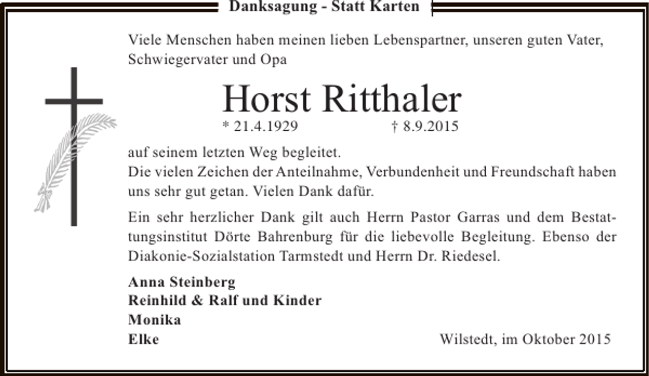 <p>Danksagung - Statt Karten<br />Viele Menschen haben meinen lieben Lebenspartner, unseren guten Vater,<br />Schwiegervater und Opa</p><p>Horst Ritthaler<br />* 21.4.1929</p><p>† 8.9.2015</p><p>auf seinem letzten Weg begleitet.<br />Die vielen Zeichen der Anteilnahme, Verbundenheit und Freundschaft haben<br />uns sehr gut getan. Vielen Dank dafür.<br />Ein sehr herzlicher Dank gilt auch Herrn Pastor Garras und dem Bestattungsinstitut Dörte Bahrenburg für die liebevolle Begleitung. Ebenso der<br />Diakonie-Sozialstation Tarmstedt und Herrn Dr. Riedesel.<br />Anna Steinberg<br />Reinhild &amp; Ralf und Kinder<br />Monika<br />Elke</p><p>Wilstedt, im Oktober 2015</p>