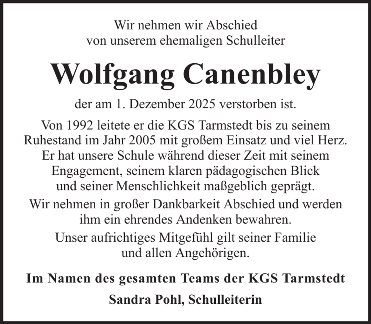 <p>Wir nehmen wir Abschied<br />von unserem ehemaligen Schulleiter</p><p>Wolfgang Canenbley<br />der am 1. Dezember 2025 verstorben ist.<br />Von 1992 leitete er die KGS Tarmstedt bis zu seinem<br />Ruhestand im Jahr 2005 mit großem Einsatz und viel Herz.<br />Er hat unsere Schule während dieser Zeit mit seinem<br />Engagement, seinem klaren pädagogischen Blick<br />und seiner Menschlichkeit maßgeblich geprägt.<br />Wir nehmen in großer Dankbarkeit Abschied und werden<br />ihm ein ehrendes Andenken bewahren.<br />Unser aufrichtiges Mitgefühl gilt seiner Familie<br />und allen Angehörigen.<br />Im Namen des gesamten Teams der KGS Tarmstedt<br />Sandra Pohl, Schulleiterin</p>