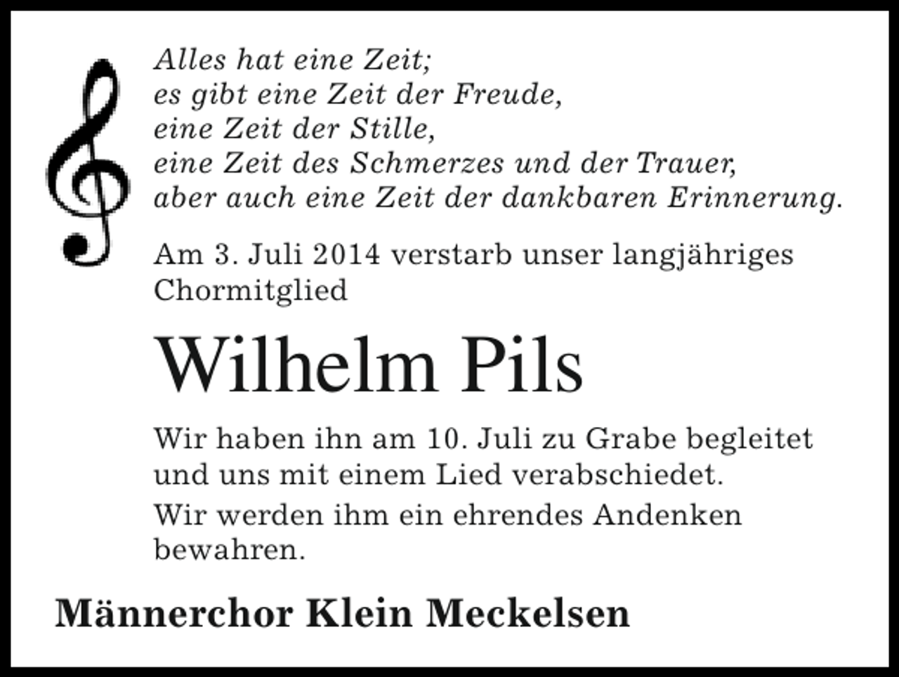 <p>Alles hat eine Zeit;<br />es gibt eine Zeit der Freude,<br />eine Zeit der Stille,<br />eine Zeit des Schmerzes und der Trauer,<br />aber auch eine Zeit der dankbaren Erinnerung.<br />Am 3. Juli 2014 verstarb unser langjähriges<br />Chormitglied</p><p>Wilhelm Pils</p><p>Wir haben ihn am 10. Juli zu Grabe begleitet<br />und uns mit einem Lied verabschiedet.<br />Wir werden ihm ein ehrendes Andenken<br />bewahren.</p><p>Männerchor Klein Meckelsen</p>